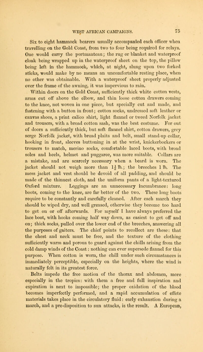 Six to eight hammock bcarors usually accompanied each officer when travelling on the Gold Coast, from two to four being required for relays. One would cany the portmanteau; the rug or blanket and waterproof cloak being wrapped up in the waterproof sheet on the top, the pillow being left in the hammock, which, at night, slung upon two forked sticks, would make by no means an uncomfortable resting place, when no other was obtainable. With a waterproof sheet properly adjusted over the frame of the awning, it was impervious to rain. Within doors on the Gold Coast, sufficiently thick white cotton vests, arms cut off above the elbow, and thin loose cotton drawers coming to the knee, not woven in one piece, but specially cut and made, and fastening with a button in front; cotton socks, undressed soft leather or canvas shoes, a print calico shirt, light flannel or tweed Norfolk jacket and trousers, with a broad cotton sash, was the best costume. For out of doors a sufficiently thick, but soft flannel shirt, cotton drawers, grey serge Norfolk jacket, with broad plaits and belt, small stand-up collar, hooking in front, sleeves buttoning in at the w^rist, knickerbockers or trousers to match, merino socks, comfortable laced boots, with broad soles and heels, helmet and puggaree, was more suitable. Collars arc a mistake, and are scarcely necessary when a beard is worn. The jacket should not weigh more than l|lb.; the breeches 1 ft. The mess jacket and vest should be devoid of all padding, and should be made of the thinnest cloth, and the uniform pants of a light-textured Oxford mixture. Leggings are an unnecessary incumbrance: long boots, coming to the knee, are far better of the two. Tliesc long boots require to be constantly and carefully cleaned. After each march they should be wapcd dry, and well greased, otherwise they become too hard to get on or ofl afterwards. For myself I have always preferred the lace boot, wdth hooks coming half way down, as easiest to get off and on; thick socks, pulled over the lower end of the breeches, answering all the purposes of gaiters. The chief points to recollect are these: that the chest and neck must be free, and the texture of the clothing sufliciently warm and porous to guard against the chills arising from the cold damp winds of the Coast: nothing can ever supersede flannel for this purpose. When cotton is worn, the chill under such circumstances is inmiediately perceptible, especially on the heights, where the wind is naturally felt in its greatest force. Belts impede the free motion of the thorax and abdomen, more especially in the tropics: with them a free and full inspiration and expiration is next to impossible; the proper oxidation of the blood becomes imperfectly performed, and a rapid accumulation of eftete materials takes place in the circulatory fluid: early exhaustion during a march, and a pro-disposition to sun attacks, is the result. A European,
