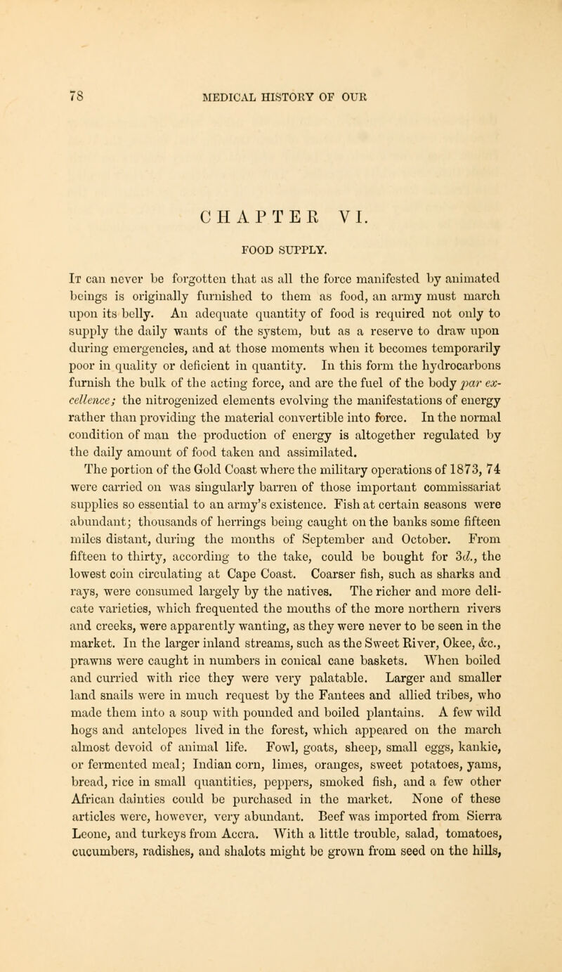 CHAPTER VI. FOOD SUPPLY. It can never be forgotten that as all the force manifested by animated beings is originally furnished to them as food, an army must march upon its belly. An adequate quantity of food is required not only to supply the daily wants of the system, but as a reserve to draw upon during emergencies, and at those moments when it becomes tempcrai'ily poor in quality or deficient in quantity. In this form the hydrocarbons furnish the bulk of the acting force, and are the fuel of the body j^'^'^^' ^^- cellence; the nitrogenized elements evolving the manifestations of energy rather than providing the material convertible into force. In the normal condition of man the production of energy is altogether regulated by the daily amount of food taken and assimilated. The portion of the Gold Coast where the military operations of 1873, 74 were carried on was singularly barren of those important commissariat supplies so essential to an army's existence. Fish at certain seasons Avere abundant; thousands of herrings being caught on the banks some fifteen miles distant, during the months of September and October. From fifteen to thirty, according to the take, could be bought for 2)d., the lowest coin circulating at Cape Coast. Coarser fish, such as sharks and rays, wei'e consumed largely by the natives. The richer and more deli- cate varieties, which frequented the mouths of the more northern rivers and creeks, were apparently wanting, as they were never to be seen in the market. In the larger inland streams, such as the Sweet River, Okee, &c,, prawns were caught in numbers in conical cane baskets. When boiled and curried with rice they were very palatable. Larger and smaller land snails were in much request by the Fantees and allied tribes, who made them into a soup with pounded and boiled plantains. A few wild hogs and antelopes lived in the forest, which appeared on the march almost devoid of animal life. Fowl, goats, sheep, small eggs, kankie, or fermented meal; Indian corn, limes, oranges, sweet potatoes, yams, bread, rice in small quantities, peppers, smoked fish, and a few other African dainties could be purchased in the market. None of these articles were, however, very abundant. Beef was imported from Sierra Leone, and turkeys from Accra. With a little trouble, salad, tomatoes, cucumbers, radishes, and shalots might be grown from seed ou the hills,