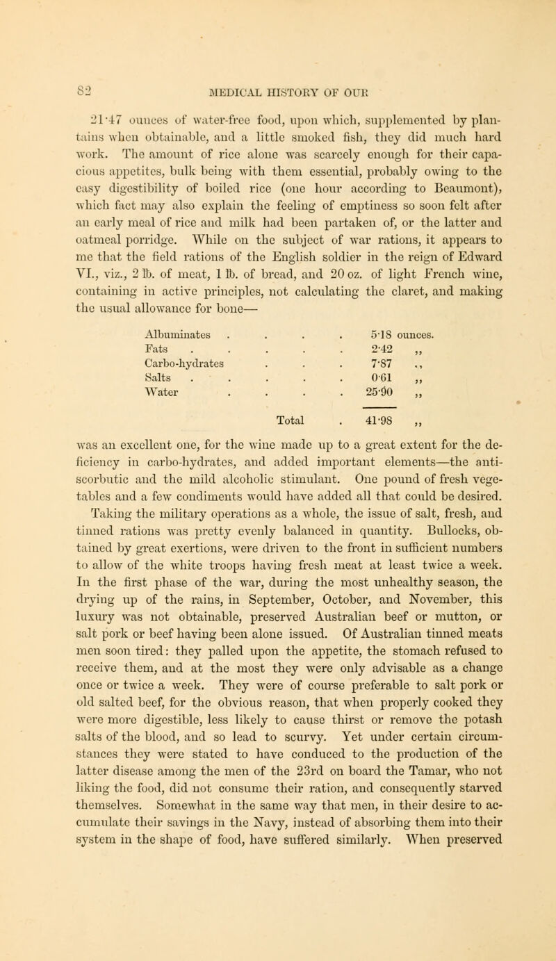 21 4:7 ounces of water-free food, upon wliich, supplemented by plan- tains when obtainable, and a little smoked fish, they did much hard ■work. The amount of rice alone was scarcely enough for their capa- cious appetites, bulk being with them essential, probably owing to the easy digestibility of boiled rice (one hour according to Beaumont), which fiict may also explain the feeling of emptiness so soon felt after au early meal of rice and milk had been partaken of, or the latter and oatmeal porridge. While on the subject of war rations, it appears to me that the field rations of the English soldier in the reign of Edward VI., viz., 2 lb. of meat, 1 Bb. of bread, and 20 oz. of light French wine, containing in active principles, not calculating the claret, and making the usual allowance for bone— Albuminates 5'IS ounces Fats 2-42 „ Carbo-hydrates 7-87 Salts 0-61 „ Water 25-i)0 „ Total . 41-98 „ was an excellent one, for the wane made up to a great extent for the de- ficiency in carbo-hydrates, and added important elements—the anti- scorbutic and the mild alcoholic stimulant. One pound of fresh vege- tables and a few condiments would have added all that could be desired. Taking the military operations as a whole, the issue of salt, fresh, and tinned rations was pretty evenly balanced in quantity. Bullocks, ob- tained by great exertions, were driven to the front in sufficient numbers to allow of the white troops having fresh meat at least twice a week. In the first phase of the w^ar, during the most unhealthy season, the drying up of the rains, in September, October, and November, this luxury was not obtainable, preserved Australian beef or mutton, or salt pork or beef having been alone issued. Of Australian tinned meats men soon tired: they palled upon the appetite, the stomach refused to receive them, and at the most they were only advisable as a change once or twice a week. They were of course preferable to salt pork or old salted beef, for the obvious reason, that when properly cooked they were more digestible, less likely to cause thirst or remove the potash salts of the blood, and so lead to scurvy. Yet under certain circum- stances they were stated to have conduced to the production of the latter disease among the men of the 23rd on board the Tamar, who not liking the food, did not consume their ration, and consequently starved themselves. Somewhat in the same way that men, in their desire to ac- cumulate their savings in the Navy, instead of absoi'bing them into their system in the shape of food, have suffered similarly. When preserved