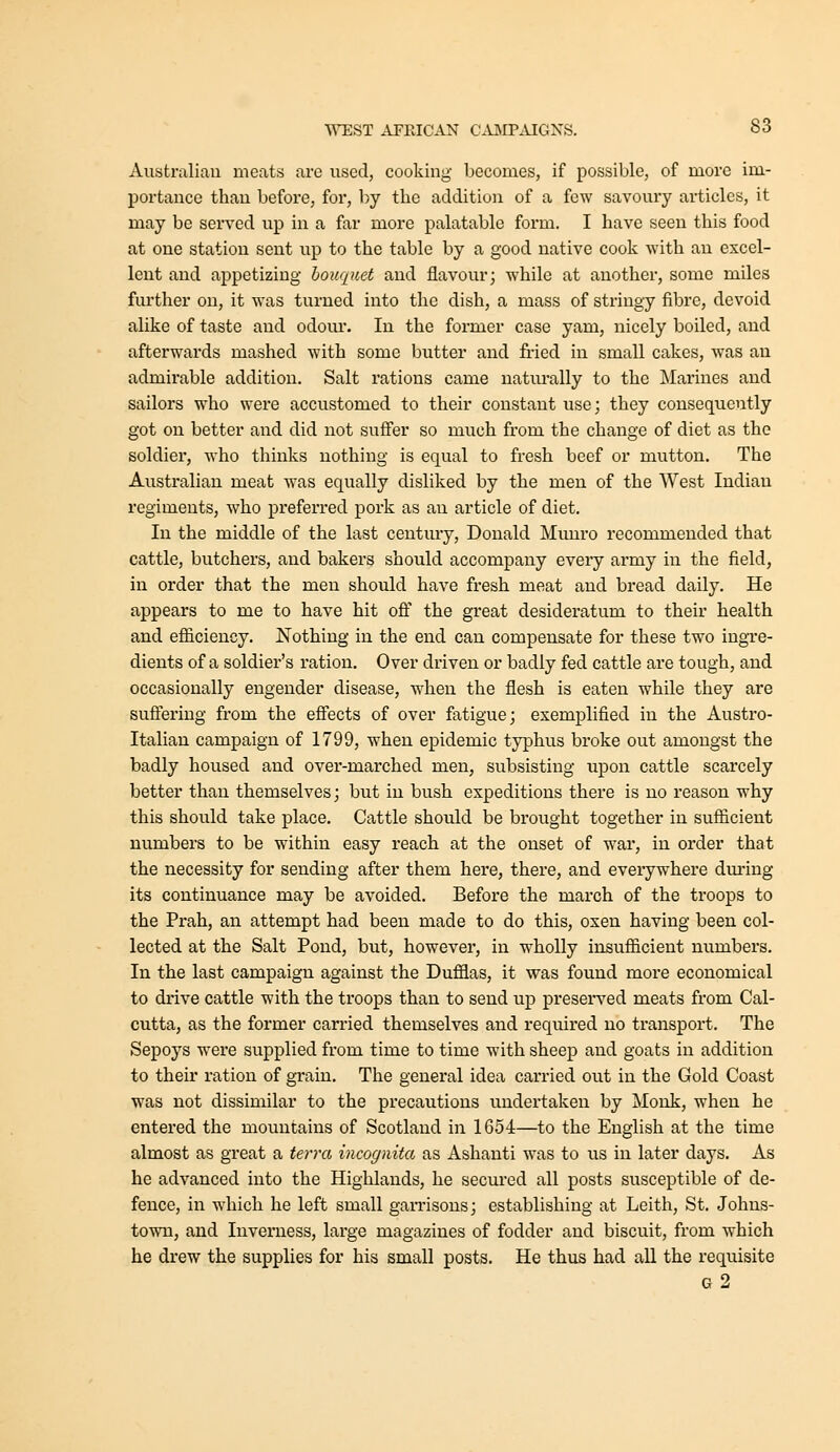 Australian meats are used, cooking becomes, if possible, of more im- portance than before, for, by the addition of a few savoury articles, it may be served up in a far more palatable form. I have seen this food at one station sent up to the table by a good native cook with an excel- lent and appetizing hoiiquet and flavour; while at another, some miles further on, it was turned into the dish, a mass of stringy fibre, devoid alike of taste and odour. In the former case yam, nicely boiled, and afterwards mashed with some butter and fried in small cakes, was an admirable addition. Salt rations came naturally to the Marines and sailors who were accustomed to their constant use; they consequently got on better and did not suffer so much from the change of diet as the soldier, who thinks nothing is equal to fresh beef or mutton. The Australian meat was equally disliked by the men of the West Indian regiments, who preferred pork as an article of diet. In the middle of the last century, Donald Munro recommended that cattle, butchers, and bakers should accompany every army in the field, in order that the men should have fresh meat and bread daily. He appears to me to have hit ofi the great desideratum to their health and efficiency. Nothing in the end can compensate for these two ingi-e- dients of a soldier's ration. Over driven or badly fed cattle are tough, and occasionally engender disease, when the flesh is eaten while they are sufiering from the effects of over fatigue; exemplified in the Austro- Italian campaign of 1799, when epidemic typhus broke out amongst the badly housed and over-marched men, subsisting upon cattle scarcely better than themselves; but in bush expeditions there is no reason why this should take place. Cattle should be brought together in sufficient numbers to be within easy reach at the onset of war, in order that the necessity for sending after them here, there, and everywhere dm-ing its continuance may be avoided. Before the march of the troops to the Prah, an attempt had been made to do this, oxen having been col- lected at the Salt Pond, but, however, in wholly insufficient numbers. In the last campaign against the Dufflas, it was found more economical to drive cattle with the troops than to send up preserved meats from Cal- cutta, as the former carried themselves and required no transport. The Sepoys were supplied from time to time with sheep and goats in addition to their ration of grain. The general idea carried out in the Gold Coast w^as not dissimilar to the precautions undertaken by Monk, when he entered the mountains of Scotland in 1654—to the English at the time almost as great a terra incognita as Ashanti was to us in later days. As he advanced into the Highlands, he secured all posts susceptible of de- fence, in which he left small garrisons; establishing at Leith, St. Johns- town, and Inverness, large magazines of fodder and biscuit, from which he drew the supplies for his small posts. He thus had all the requisite g2