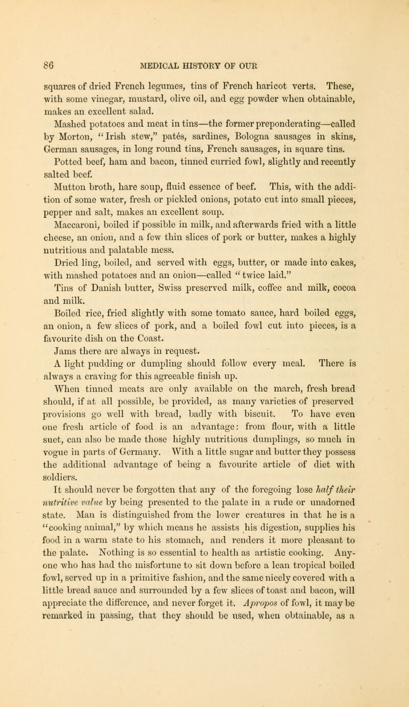 squares of dried French legumes, tins of French haricot verts. These, with some vinegar, mustard, olive oil, and egg powder when obtainable, makes an excellent salad. Mashed potatoes and meat in tins—the former preponderating—called by Morton, Irish stew, pat6s, sardines, Bologna sausages in skins, German sausages, in long round tins, French sausages, in square tins. Potted beef, ham and bacon, tinned curried fowl, slightly and recently salted beef Mutton broth, hare soup, fluid essence of beef. This, with the addi- tion of some water, fresh or pickled onions, potato cut into small pieces, pepper and salt, makes an excellent soup. Maccaroni, boiled if possible in milk, and afterwards fried with a little cheese, an onion, and a few thin slices of pork or butter, makes a highly nutritious and jjalatable mess. Dried ling, boiled, and served with eggs, butter, or made into cakes, with mashed potatoes and an onion—called *' twice laid. Tins of Danish butter, Swiss preserved milk, coffee and milk, cocoa and milk. Boiled rice, fried slightly with some tomato sauce, hard boiled eggs, an onion, a few slices of pork, and a boiled fowl cut into pieces, is a favourite dish on the Coast. Jams there are always in request. A light pudding or dumpling should follow every meal. There is always a craving for this agreeable finish up. When tinned meats are only available on the march, fresh bread should, if at all possible, be provided, as many varieties of preserved provisions go well with bread, badly with biscviit. To have even one fresh ai-ticle of food is an advantage: from flour, with a little suet, can also be made those highly nutritious dumplings, so much in vogue in parts of Germany. With a little sugar and butter they possess the additional advantage of being a favourite article of diet with soldiers. It should never be forgotten that any of the foregoing lose half their nutritive value by being presented to the palate in a rude or unadorned state. Man is distinguished from the lower creatures in that he is a cooking animal, by which means he assists his digestion, supplies his food in a warm state to his stomach, and renders it more pleasant to the palate. Nothing is so essential to health as ai'tistic cooking. Any- one who has had the misfortune to sit down before a lean tropical boiled fowl, served up in a primitive fashion, and the same nicely covered with a little bread sauce and siu-roundcd by a few slices of toast and bacon, will appreciate the diflcrcnce, and never forget it. Apropos of fowl, it may be remarked in passing, that they should be used, when obtainable, as a