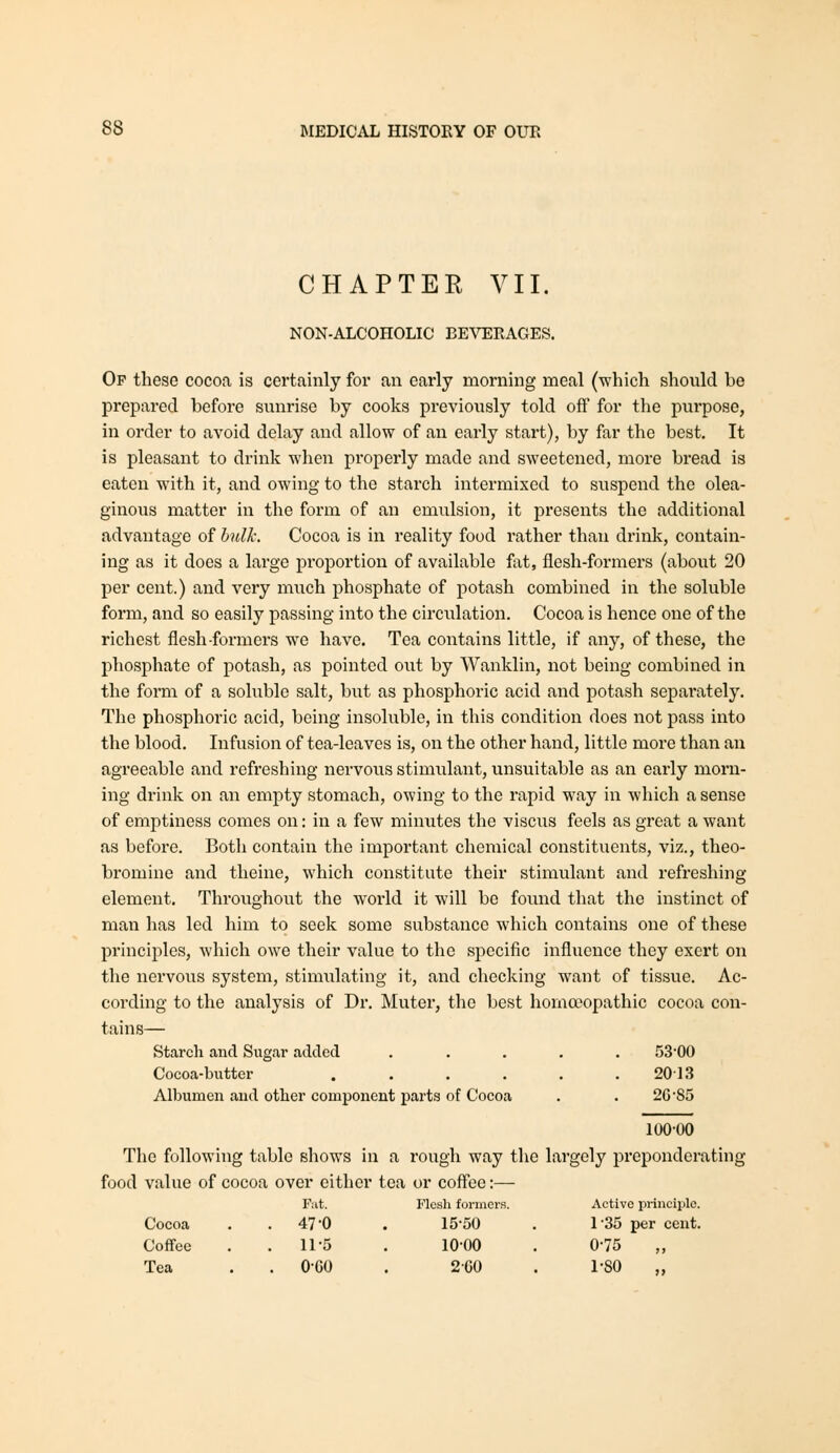 CHAPTER VII. NON-ALCOHOLIC BEVERAGES. Op these cocoa is certainly for an early morning meal (which should be prepared before sunrise by cooks previously told off for the purpose, in order to avoid delay and allow of an early start), by far the best. It is pleasant to drink when properly made and sweetened, more bread is eaten with it, and owing to the starch intermixed to suspend the olea- ginous matter in the form of an emulsion, it presents the additional advantage of hnlk. Cocoa is in reality food rather than drink, contain- ing as it does a large proportion of available fat, flesh-formers (about 20 per cent.) and very much phosphate of potash combined in the soluble form, and so easily passing into the circulation. Cocoa is hence one of the richest flesh-formers we have. Tea contains little, if any, of these, the phosphate of potash, as pointed out by Wanklin, not being combined in the form of a soluble salt, but as phosphoric acid and potash separately. The phosphoric acid, being insoluble, in this condition does not pass into the blood. Infusion of tea-leaves is, on the other hand, little more than an agreeable and refreshing nervous stimulant, unsuitable as an early morn- ing drink on an empty stomach, owing to the rapid way in which a sense of emptiness comes on: in a few minutes the viscus feels as great a want as before. Both contain the important chemical constituents, viz., theo- bromine and theine, which constitute their stimulant and refreshing element. Throughout the world it will be found that the instinct of man has led him to seek some substance which contains one of these principles, which owe their value to the specific influence they exert on the nervous system, stimulating it, and checking want of tissue. Ac- cording to the analysis of Dr. Muter, the best homoeopathic cocoa con- tains— Starch and Sugar added ..... 53*0() Cocoa-butter . . . . . .2013 Albumen and other component parts of Cocoa . . 26 85 100-00 The following table shows in a rough way the largely preponderating food value of cocoa over either tea or coffee:— Put. Flesh formers. Active principle. Cocoa . .47-0 . 15-50 . 1-35 per cent. Coffee . .11-5 . 10-00 . 0-75 Tea . . 0-GO . 2-CO . 1-80