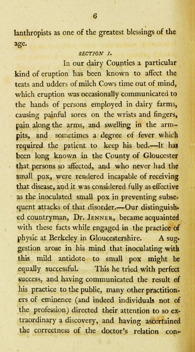 lanthropists as one of the greatest blessings of the age. SECTION J. In our dairy Counties a particular kind of eruption has been known to affect the teats and udders of milch Cows time out of mind, which eruption was occasionally communicated to the hands of persons employed in dairy farms, causing painful sores on the wrists and fingers, pain along the arms, and swelling in the arm- pits, and sometimes a degree of fever which required the patient to keep his bed.—It has been long known in the County of Gloucester that persons so affected, and who never had the small pox, were rendered incapable of receiving that disease, and it was considered fully as effective as the inoculated small pox in preventing subse- quent attacks of that disorder.—Our distinguish, ed countryman, Dr. Jenner, became acquainted with these facts while engaged in the practice of physic at Berkeley in Gloucestershire. A sug. gestion arose in his mind that inoculating with this mild antidote to small pox might be equally successful. This he tried with perfect success, and having communicated the result of his practice to the public, many other practition- ers of eminence (and indeed individuals not of the profession) directed their attention to so ex- traordinary a discovery, and having ascertained the correctness of the doctor's relation con-