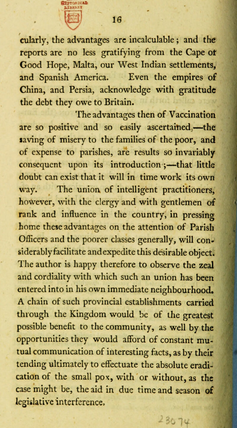 fcXBKARX 16 cularly, the advantages are incalculable ; and the reports are no less gratifying from the Cape or Good Hope, Malta, our West Indian settlements, and Spanish America. Even the empires of China, and Persia, acknowledge with gratitude the debt they owe to Britain. The advantages then of Vaccination are so positive and so easily ascertained,—the laving of misery to the families of the poor, and of expense to parishes, are results so invariably consequent upon its introduction;—that little doubt can exist that it will in time work its own way. The union of intelligent practitioners, however, with the clergy and with gentlemen of rank and influence in the country, in pressing home these advantages on the attention of Parish Officers and the poorer classes generally, will con- siderably facilitate and expedite this desirable object. The author is happy therefore to observe the zeal and cordiality with which such an union has been entered into in his own immediate neighbourhood. A chain of such provincial establishments carried through the Kingdom would be of the greatest possible benefit to the community, as well by the opportunities they would afford of constant mu- tual communication of interesting facts, as by their tending ultimately to effectuate the absolute eradi- cation of the small pox, with or without, as the case might be, the aid in due time and season of legislative interference. ^30