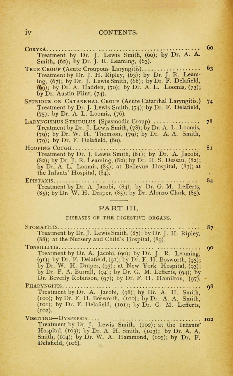 CORYZA 6o Treatment by Dr. J. Lewis Smith, (60); by Dr. A. A. Smith, (62); by Dr. J. R. Learning, (63). True Croup (Acute Croupous Laryngitis) 63 Treatment by Dr. J. H. Ripley, (63); by Dr. J. R. Learn- ing, (67); by Dr. J. Lewis Smith, (68); by Dr. F. Delafield, (69); by Dr. A. Hadden, (70); by Dr. A. L. Loomis, (73); by Dr. Austin Flint, (74). Spurious or Catarrhal Croup (Acute Catarrhal Laryngitis.) 74 Treatment by Dr. J. Lewis Smith, (74); by Dr. F. Delafield, (75J; by Dr. A. L. Loomis, (76). Laryngismus Stridulus (Spasmodic Croup) 78 Treatment by Dr. J. Lewis Smith, (78); by Dr. A. L. Loomis, (79); by Dr. W. H. Thomson, (79); by Dr. A. A. Smith, (79); by Dr. F. Delafield, (80). Hooping Cough 81 Treatment by Dr. J. Lewis Smith, (81); by Dr. A. Jacobi, (82); by Dr. J. R. Learning, (82); by Dr. H. S. Dessau, (82); by Dr. A. L. Loomis, (83); at Bellevue Hospital, (83); at the Infants' Hospital, (84). Epistaxis 84 Treatment by Dr. A. Jacobi, (84); by Dr. G. M. Lefferts, (85); by Dr. W. H. Draper, (85); by Dr. Alonzo Clark, (85). PART III. diseases of the digestive organs. Stomatitis 87 Treatment by Dr. J. Lewis Smith, (87); by Dr. J. H. Ripley, (88); at the Nursery and Child's Hospital, (89). Tonsillitis 90 Treatment by Dr. A. Jacobi, (90); by Dr. J. R. Learning, (91); by Dr. F. Delafield, (91); by Dr. F. H. Bosworth, (93); by Dr. W. H. Draper, (93); at New York Hospital, (93); by Dr. F. A. Burrall, (94); by Dr. G. M. Lefferts, (94); by Dr. Beverly Robinson, (97); by Dr. F. H. Hamilton, (97). Pharyngitis 98 Treatment by Dr. A. Jacobi, (98); by Dr. A. H. Smith, (100); by Dr. F. H. Bosworth, (100); by Dr. A. A. Smith, (101); by Dr. F. Delafield, (101J; by Dr. G. M. Lefferts, (102). Vomiting—Dyspepsia 102 Treatment by Dr. J. Lewis Smith, (102); at the Infants' Hospital, (103); by Dr. A. H. Smith, (103); by Dr. A. A. Smith, (104); by Dr. W. A. Hammond, (105);'by Dr. F. Delafield, (106).
