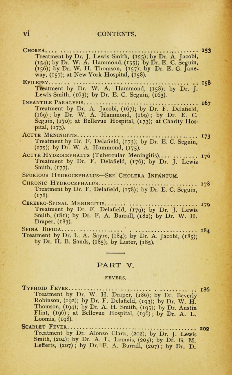 Chorea 153 Treatment by Dr. J. Lewis Smith, (153); by Dr. A. Jacobi, (154); by Dr. W. A. Hammond, (155); by Dr. E. C. Seguin, (156); by Dr. W. H. Thomson, (157); by Dr. E. G. Jane- way, (157); at New York Hospital, (158). Epilepsy 158 Treatment by Dr. W. A. Hammond, (158); by Dr. J. Lewis Smith, (163); by Dr. E. C. Seguin, (163). Infantile Paralysis 167 Treatment by Dr. A. Jacobi, (167); by Dr. F. Delafield, (169); by Dr. W. A. Hammond, (169); by Dr. E. C. Seguin, (170); at Bellevue Hospital, (173); at Charity Hos- pital, (173). Acute Meningitis 173 Treatment by Dr. F. Delafield, (173); by Dr. E. C. Seguin, (175); by Dr. W. A. Hammond, (175). Acute Hydrocephalus (Tubercular Meningitis) 176 Treatment by Dr. F. Delafield, (176); by Dr. J. Lewis Smith, (177). Spurious Hydrocephalus—See Cholera Infantum. Chronic Hydrocephalus 178 Treatment by Dr. F. Delafield, (178); by Dr. E. C. Seguin (178). Cerebro-Spinal Meningitis 179 Treatment by Dr. F. Delafield, (179); by Dr. J. Lewis Smith, (181); by Dr. F. A. Burrall, (182); by Dr. W. H. Draper, (183). Spina Bifida j.84 Treatment by Dr. L. A. Sayre, (184); by Dr. A. Jacobi, (185)- by Dr. H. B. Sands, (185); by Lister, (185). PART V. Typhoid Fever 186 Treatment by Dr. W. H. Draper, (186); by Dr. Beverly- Robinson, (192); by Dr. F. Delafield, (193); by Dr. W. H. Thomson, (194); by Dr. A. H. Smith, (195); by Dr. Austin Flint, (196); at Bellevue Hospital, (196); by Dr. A. L. Loomis, (198). Scarlet Fever 202 Treatment by Dr. Alonzo Clark, (202); by Dr. J. Lewis Smith, (204); by Dr. A. L. Loomis, (205); by Dr. G. M. Lefferts, (207) ; by Dr. F. A. Burrall, (207) ; by Dr. V.