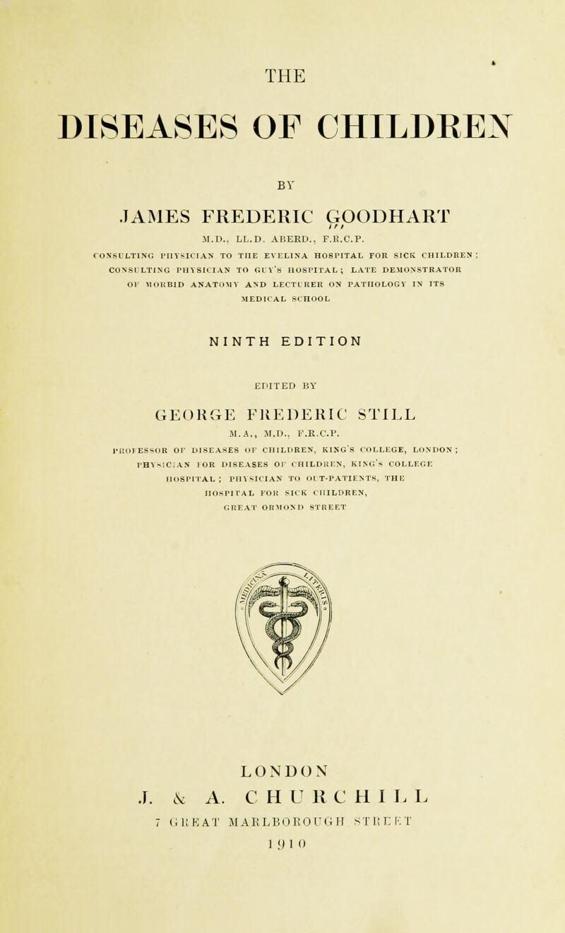 THE DISEASES OF CHILDREN BY JAMES FREDERIC GOODHART i r / M.D.. LL.D. ABEED., P.B.C.P. CONSULTING PHYSICIAN TO THE EVELINA HOSPITAL FOR SICK CHILDREN ; CONSULTING PHYSICIAN TO GUY'S HOSPITAL; LATE DEMONSTRATOR Ol MORBID ANATOMY AND LECTURER ON PATHOLOGY IN ITS MEDICAL SCHOOL NI NTH EDITION EDITED BY GEORGE FREDERIC STILL M.A., M.D., F.E.C.P. PROFESSOR Or DISEASES OF CHILDREN, KING'S COLLEGE, LONDON; PHYSICIAN 1 OR DISEASES OP CHILDREN, KING'S COLLEGE hospital; PHYSICIAN TO OUT-PATIENTS, THE HOSPITAL FOR SICK CHILDREN, GREAT ORMOND STREET J. cV LONDON A. C H U R C H I L L 7 GREAT MARLBOROUGH STREET