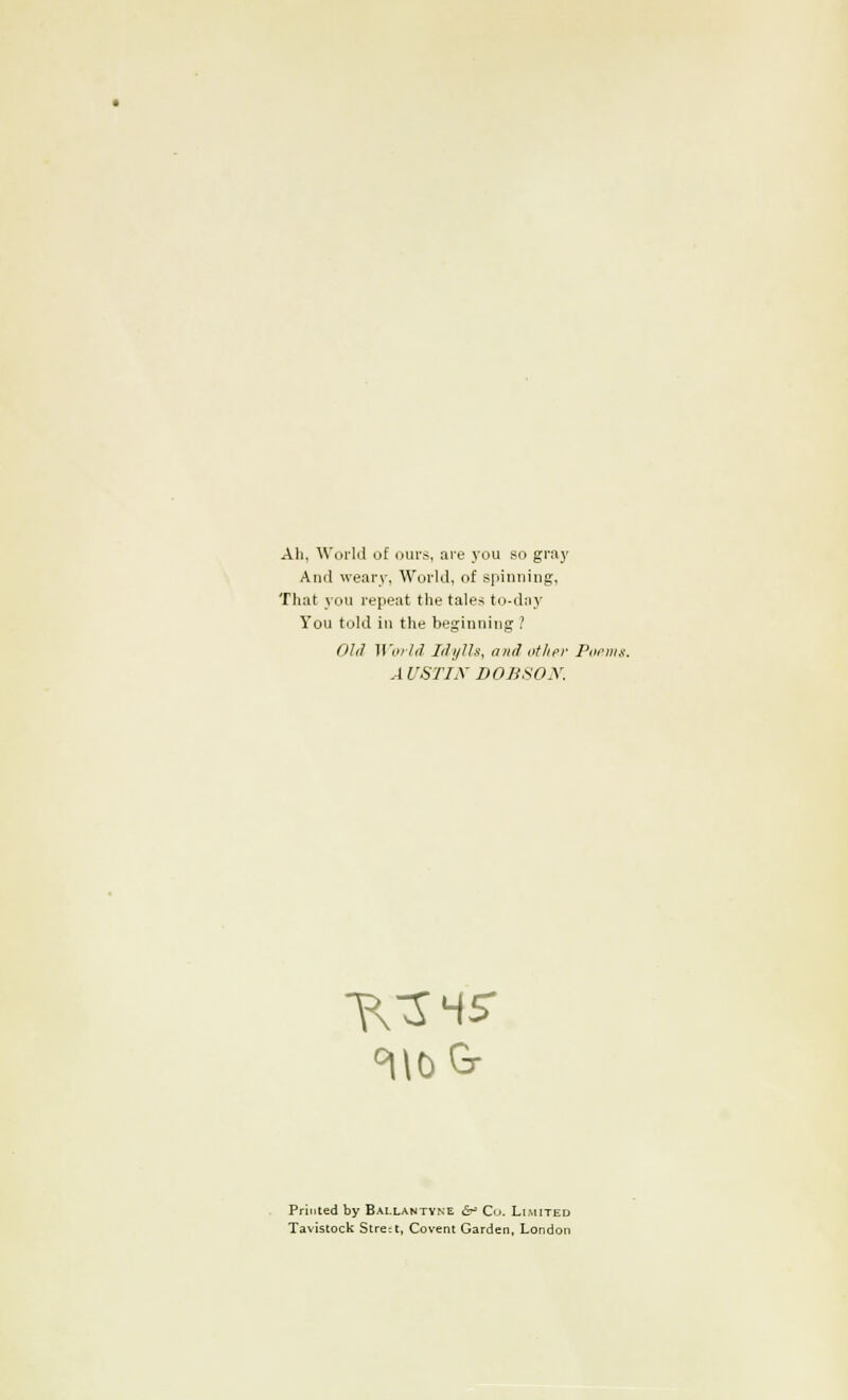 All, World of oui-s, are you so gray Anil weary, World, of spinning, That you repeat the tales to-day You told in the beginning ? Old World Idylls, and other Fornix AUSTIN DOBSON. TVS MS Printed by Bai.lantvne fr> Co. Limited Tavistock Stre;t, Covent Garden, London