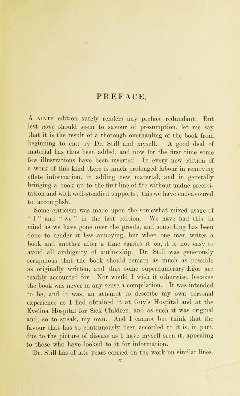 PREFACE. A ninth edition surely renders any preface redundant. But lest none should seem to savour of presumption, let me say that it is the result of a thorough overhauling of the book from beginning to end by Dr. Still and myself. A good deal of material has thus been added, and now for the first time some few illustrations have been inserted. In every new edition of a work of this kind there is much prolonged labour in removing effete information, in adding new material, and in generally bringing a book up to the first line of fire without undue precipi- tation and with well-steadied supports ; this we have endeavoured to accomplish. Some criticism was made upon the somewhat mixed usage of  I  and  we  in the last edition. We have had this in mind as we have gone over the proofs, and something has been done to render it less annoying, but when one man writes a book and another after a time carries it on, it is not easy to avoid all ambiguity of authorship. Dr. Still was generously scrupulous that the book should remain as much as possible as originally written, and thus some supernumerary Egos are readily accounted for. Nor would I wTish it otherwise, because the book was never in any sense a compilation. It was intended to be, and it was, an attempt to describe my own personal experience as I had obtained it at Guy's Hospital and at the Evelina Hospital for Sick Children, and as such it was original and, so to speak, my own. And I cannot but think that the favour that has so continuously been accorded to it is, in part, due to the picture of disease as I have myself seen it, appealing to those who have looked to it for information. Dr. Still has of late years carried on the work 'on similar lines,