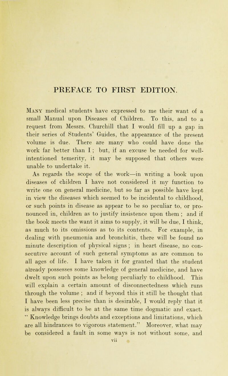 PREFACE TO FIRST EDITION. Many medical students have expressed to me their want of a small Manual upon Diseases of Children. To this, and to a request from Messrs. Churchill that I would fill up a gap in their series of Students' Guides, the appearance of the present volume is due. There are many who could have clone the work far better than I ; but, if an excuse be needed for well- intentioned temerity, it may be supposed that others were unable to undertake it. As regards the scope of the work—in writing a book upon diseases of children I have not considered it my function to write one on general medicine, but so far as possible have kept in view the diseases which seemed to be incidental to childhood, or such points in disease as appear to be so peculiar to, or pro- nounced in, children as to justify insistence upon them ; and if the book meets the want it aims to supply, it will be due, I think, as much to its omissions as to its contents. For example, in dealing with pneumonia and bronchitis, there will be found no minute description of physical signs ; in heart disease, no con- secutive account of such general symptoms as are common to all ages of life. I have taken it for granted that the student already possesses some knowledge of general medicine, and have dwelt upon such points as belong peculiarly to childhood. This will explain a certain amount of disconnectedness which runs through the volume ; and if beyond this it still be thought that I have been less precise than is desirable, I would reply that it is always difficult to be at the same time dogmatic and exact.  Knowledge brings doubts and exceptions and limitations, which are all hindrances to vigorous statement. Moreover, what may be considered a fault in some ways is not without some, and