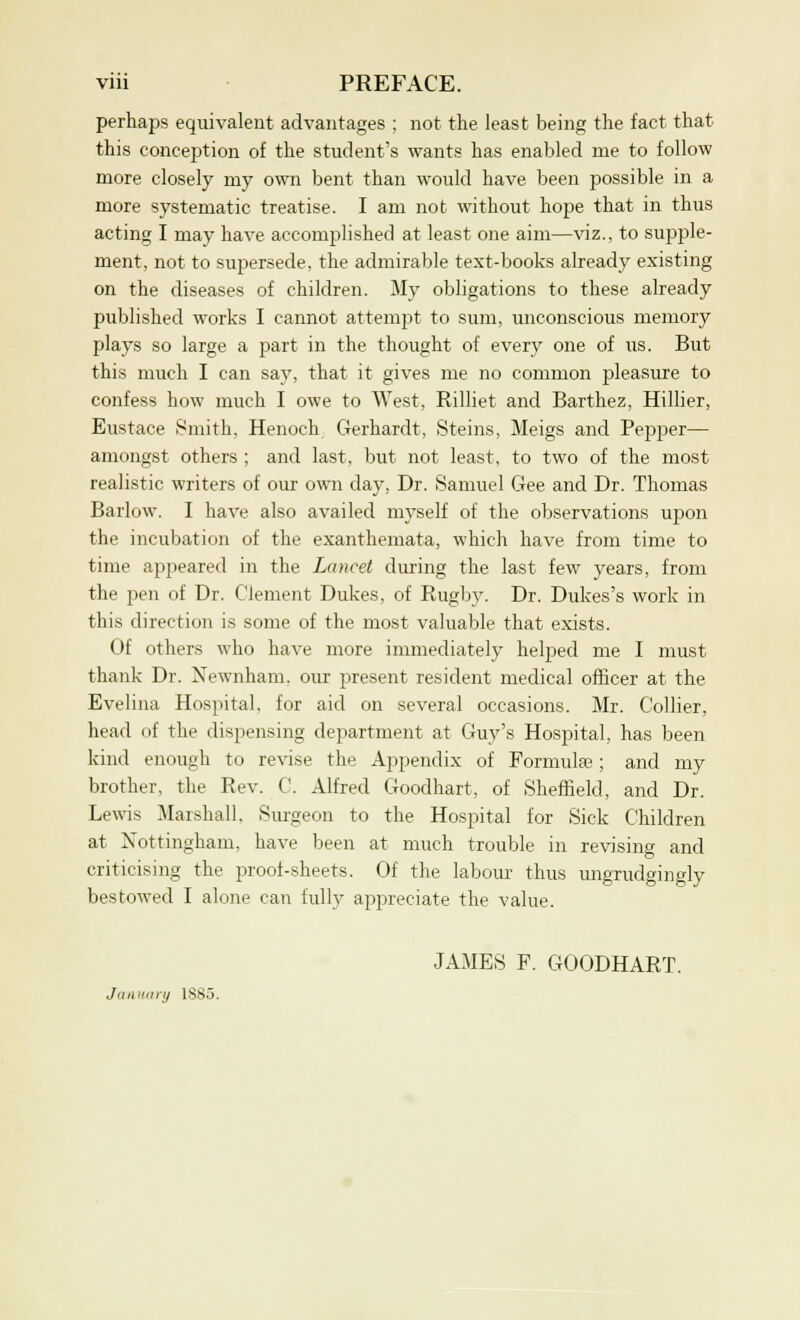 perhaps equivalent advantages ; not the least being the fact that this conception of the student's wants has enabled me to follow more closely my own bent than would have been possible in a more systematic treatise. I am not without hope that in thus acting I may have accomplished at least one aim—viz., to supple- ment, not to supersede, the admirable text-books already existing on the diseases of children. My obligations to these already published works I cannot attempt to sum, unconscious memory plays so large a part in the thought of every one of us. But this much I can say, that it gives me no common pleasure to confess how much I owe to West, Rilliet and Barthez, Hillier, Eustace Smith, Henoch Gerhardt, Steins, Meigs and Pepper— amongst others ; and last, but not least, to two of the most realistic writers of our own day, Dr. Samuel Gee and Dr. Thomas Barlow. I have also availed myself of the observations upon the incubation of the exanthemata, which have from time to time appeared in the Lancet during the last few years, from the pen of Dr. Clement Dukes, of Rugby. Dr. Dukes's work in this direction is some of the most valuable that exists. Of others who have more immediately helped me I must thank Dr. Newnham. our present resident medical officer at the Evelina Hospital, for aid on several occasions. Mr. Collier, head of the dispensing department at Guy's Hospital, has been kind enough to revise the Appendix of Formula?; and my brother, the Rev. C. Alfred Goodhart, of Sheffield, and Dr. Lewis Marshall, Surgeon to the Hospital for Sick Children at Nottingham, have been at much trouble in revising and criticising the proof-sheets. Of the labour thus ungrudgingly bestowed I alone can fully appreciate the value. JAMES F. GOODHART. January 1SS5.