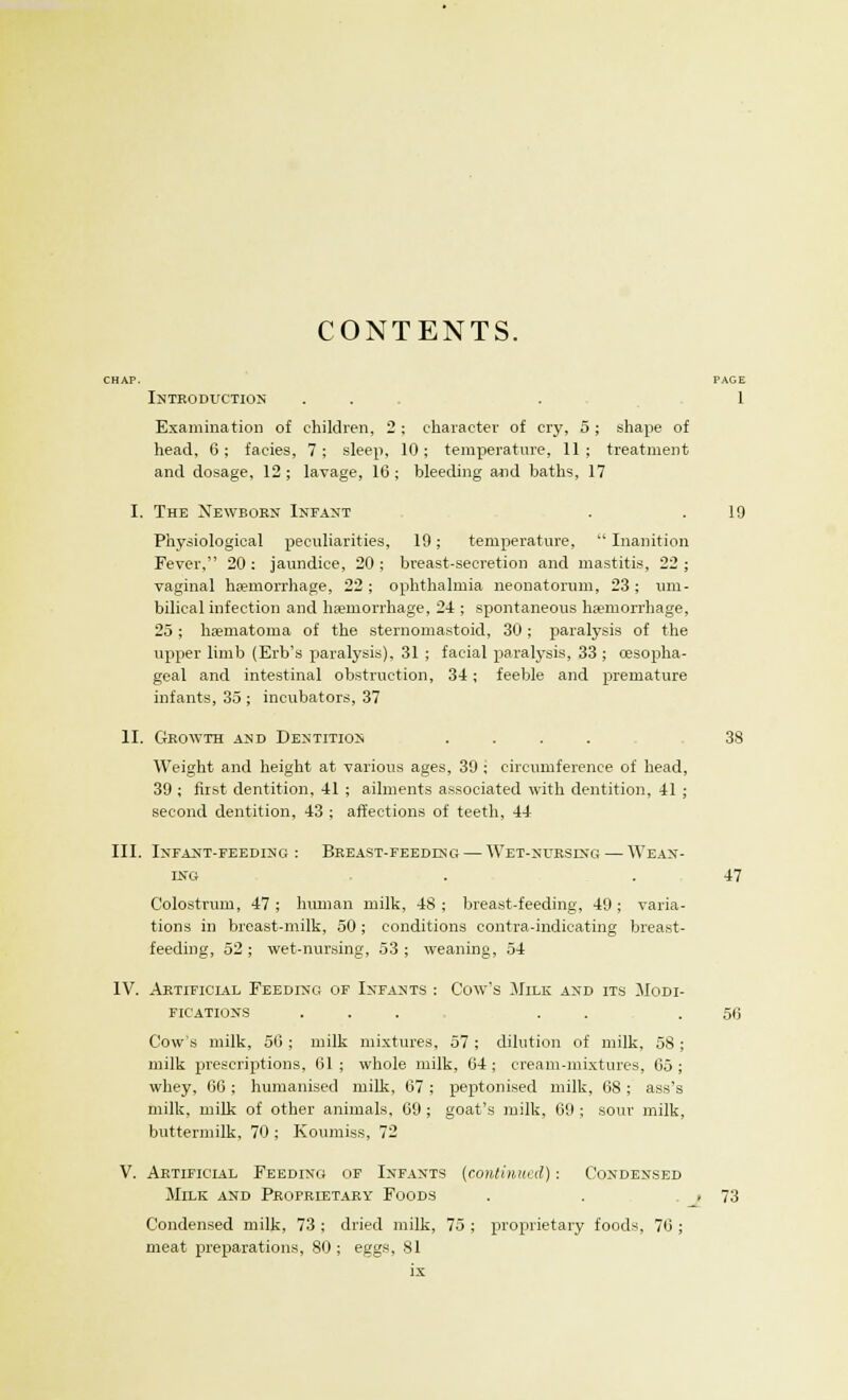 CONTENTS. CHAP. PAGE Introduction . . . 1 Examination of children, 2 ; character of cry, 5 ; shape of head, 6; facies, 7; sleep, 10; temperature, 11; treatment and dosage, 12 ; lavage, 16 ; bleeding and baths, 17 I. The Newborn Infant . .19 Physiological peculiarities, 19; temperature,  Inanition Fever, 20 : jaundice, 20 ; breast-secretion and mastitis, 22 ; vaginal haemorrhage, 22; ophthalmia neonatorum, 23; um- bilical infection and haemorrhage, 24 ; spontaneous haemorrhage, 25; haematoma of the sternomastoid, 30; paralysis of the upper limb (Erb's paralysis), 31 ; facial paralysis, 33 ; oesopha- geal and intestinal obstruction, 34; feeble and premature infants, 35 ; incubators, 37 II. Growth and Dentition .... 38 Weight and height at various ages, 39 ; circumference of head, 39 ; first dentition, 41 ; ailments associated with dentition, 41 ; second dentition, 43 ; affections of teeth, 44 III. Infant-feeding: Breast-feedesg — Wet-nursing—Wean- ing . . 47 Colostrum, 47 ; human milk, 48 ; breast-feeding, 49 ; varia- tions in breast-milk, 50; conditions contra-indicating breast- feeding, 52 ; wet-nursing, 53 ; weaning, 54 IV. Artificial Feeding of Infants : Cow's Milk and its Modi- fications ... . . .56 Cow's milk, 56 ; milk mixtures, 57 ; dilution of milk, 58; milk prescriptions, 61; whole milk, 64; cream-mixtures, 65; whey. 66 : humanised milk. 67 ; peptonised milk, 68; ass's milk, milk of other animals, 69 ; goat's milk, 69 ; sour milk, buttermilk, 70 ; Koumiss, 72 V. Artificial Feeding of Infants (continued) : Condensed Milk and Proprietary Foods . . . 73 Condensed milk, 73 ; dried milk, 75 ; proprietary foods, 76 ; meat preparations, 80 ; eggs, 81