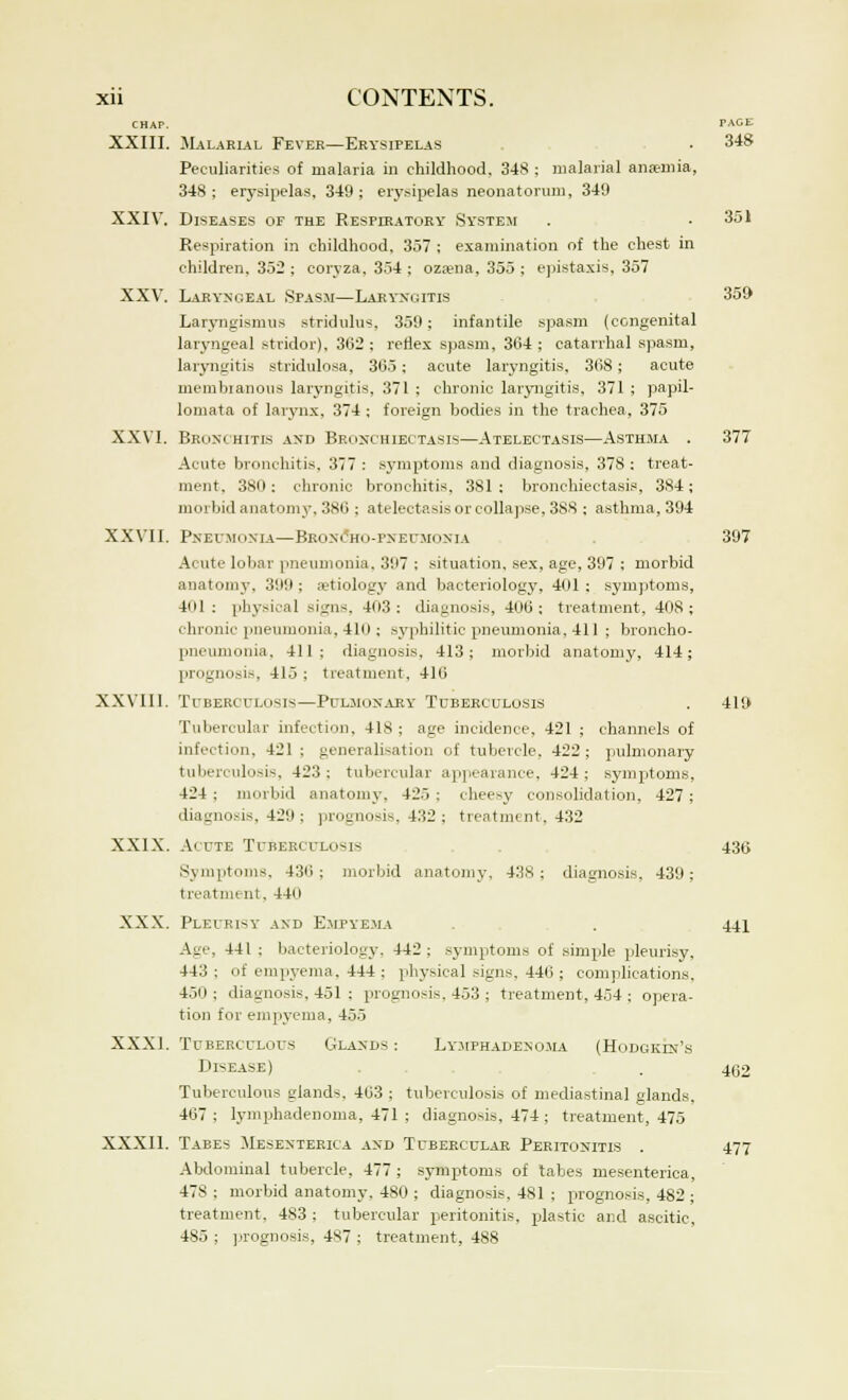 CHAP. PAGE XXIII. Malarial Fever—Erysipelas • 348 Peculiarities of malaria in childhood. 348 ; malarial anaemia, 348 ; erysipelas, 349 ; erysipelas neonatorum, 349 XXIV. Diseases of the Respiratory System . . 351 Respiration in childhood. 357 ; examination of the chest in children, 352 ; coryza, 354 ; ozaena, 355 ; epistaxis, 357 XXV. Laryngeal Spasm—Laryngitis 359 Laryngismus stridulus. 359; infantile spasm (congenital laryngeal stridor), 302 ; reflex spasm, 304 ; catarrhal spasm, laryngitis stridulosa, 305; acute laryngitis. 308; acute membianous laryngitis, 371 ; chronic laryngitis, 371 ; papil- lomata of larynx, 374 ; foreign bodies in the trachea, 375 XXVI. Bronchitis and Bronchiectasis—Atelectasis—Asthma . 377 Acute bronchitis, 377 : symptoms and diagnosis, 378 : treat- ment, 380; chronic bronchitis. 381 : bronchiectasis, 384; morbid anatomy. 380 ; atelectasis or collapse, 3S8 ; asthma, 394 XXVII. Pneumonia—Broncho-pneumonia 397 Acute lobar pneumonia, 397 : situation, sex, age, 397 ; morbid anatomy, 399; aetiology and bacteriology. 401: symptoms, 401 : physical sign-:. 403: diagnosis, 400; treatment, 408; chronic pneumonia, 410; syphilitic pneumonia, 411 ; broncho- pneumonia, 411; diagnosis, 413; morbid anatomy, 414; prognosis. 415 ; treatment, 410 XXVIII. Tuberculosis—Pulmonary Tuberculosis . 419 Tubercular infection. 418 ; age incidence, 421 ; channels of infection, 421 ; generalisation of tubercle. 422 ; pulmonary tuberculosis, 423; tubercular appearance, 424; symptoms, 424 ; morbid anatomy, 425 ; cheesy consolidation, 427; diagnosis, 429 ; prognosis, 432 ; treatment, 432 XXIX. Acute Tuberculosis 43g Symptoms, 430 ; morbid anatomy, 43S ; diagnosis. 439 ; treatment, 440 XXX. Pleurisy and Empyema 441 Age, 441 ; bacteriology. 442 ; symptoms of simple pleurisy, 443 ; of empyema. 444 ; physical signs, 440 ; complications. 450; diagnosis, 451 ; prognosis, 453 ; treatment, 454; opera- tion for empyema, 455 XXXI. Tuberculous Glands: Lymphadenoma (Hodgklm's Disease) . . 4(32 Tuberculous glands. 403 ; tuberculosis of mediastinal glands, 407; lymphadenoma, 471 ; diagnosis, 474 ; treatment, 475 XXXII. Tabes Mesenteric.! and Tubercular Peritonitis . 477 Abdominal tubercle, 477 ; symptoms of tabes mesenterica, 478; morbid anatomy, 480 ; diagnosis, 481 ; prognosis, 482 ; treatment. 483 ; tubercular peritonitis, plastic and ascitic, 485 ; prognosis, 487 ; treatment, 488