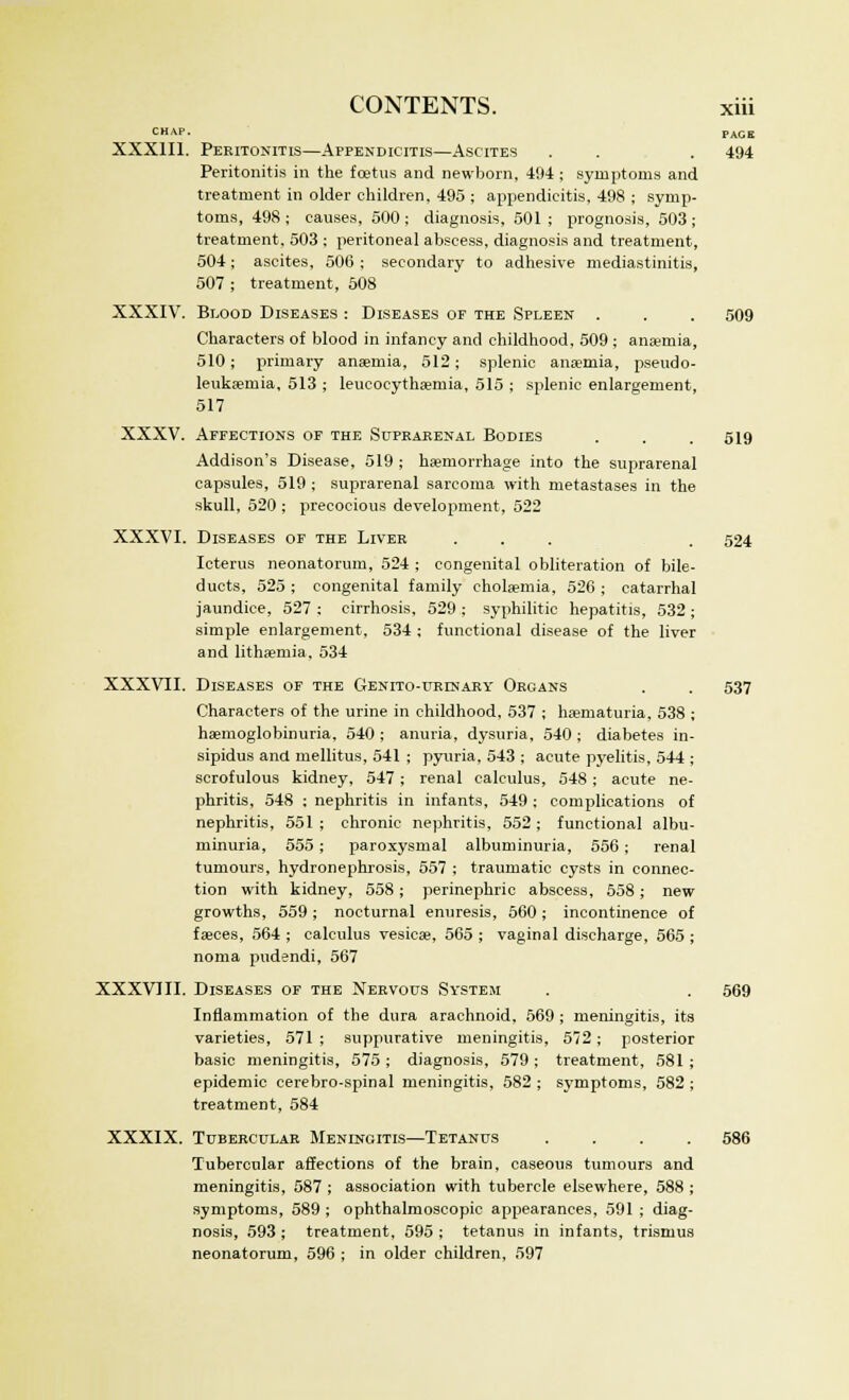 CHAP. PAGK XXXIII. Peritonitis—Appendicitis—Ascites . . . 494 Peritonitis in the foetus and newborn, 494 ; symptoms and treatment in older children, 495 ; appendicitis, 498 ; symp- toms, 498 ; causes, 500 ; diagnosis, 501 ; prognosis, 503 ; treatment, 503 ; peritoneal abscess, diagnosis and treatment, 504; ascites, 500; secondary to adhesive mediastinals, 507 ; treatment, 508 XXXIV. Blood Diseases : Diseases of the Spleen . . . 509 Characters of blood in infancy and childhood, 509 ; ana?mia, 510; primary anaemia, 512; splenic anaemia, pseudo- leukaeruia, 513 ; leucocythaemia, 515 ; splenic enlargement, 517 XXXV. Affections of the Supkakenal Bodies . . .519 Addison's Disease, 519 ; haemorrhage into the suprarenal capsules, 519 ; suprarenal sarcoma with metastases in the skull, 520 ; precocious development, 522 XXXVI. Diseases of the Liver ... . 524 Icterus neonatorum, 524 ; congenital obliteration of bile- ducts, 525; congenital family cholsemia, 526; catarrhal jaundice, 527 ; cirrhosis, 529 ; syphilitic hepatitis, 532 ; simple enlargement, 534 ; functional disease of the liver and lithaemia, 534 XXXVII. Diseases of the Genito-urdjary Organs . . 537 Characters of the urine in childhood, 537 ; hematuria, 538 ; haemoglobinuria, 540 ; anuria, dysuria, 540 ; diabetes in- sipidus and mellitus, 541 ; pyuria, 543 ; acute pyelitis, 544 ; scrofulous kidney, 547; renal calculus, 548; acute ne- phritis, 548 ; nephritis in infants, 549 ; complications of nephritis, 551; chronic nephritis, 552; functional albu- minuria, 555; paroxysmal albuminuria, 556; renal tumours, hydronephrosis, 557 ; traumatic cysts in connec- tion with kidney, 558; perinephric abscess, 558; new growths, 559 ; nocturnal enuresis, 560; incontinence of faeces, 564 ; calculus vesicae, 565 ; vaginal discharge, 565 ; noma pudendi, 567 XXXVIII. Diseases of the Nervous System . . 569 Inflammation of the dura arachnoid, 569 ; meningitis, its varieties, 571 ; suppurative meningitis, 572; posterior basic meningitis, 575; diagnosis, 579; treatment, 581; epidemic cerebro-spinal meningitis, 582 ; symptoms, 582 ; treatment, 584 XXXIX. Tubercular Menincitis—Tetanus .... 586 Tubercular affections of the brain, caseous tumours and meningitis, 587 ; association with tubercle elsewhere, 588 ; symptoms, 589; ophthalmoscopic appearances, 591 ; diag- nosis, 593 ; treatment, 595 ; tetanus in infants, trismus neonatorum, 596 ; in older children, 597