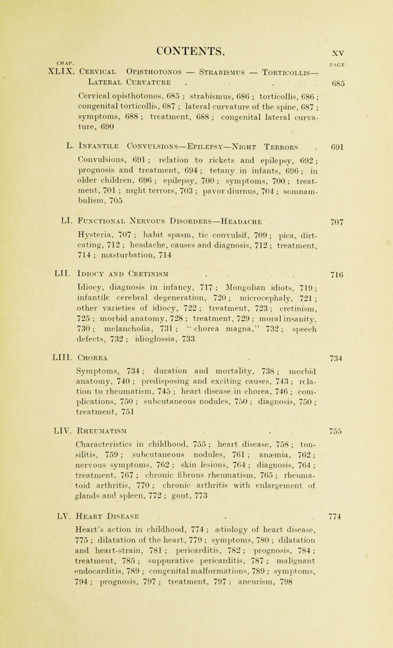 CHAP. PACE XLIX. Cervical Opisthotonos — Strabismus — Torticollis— Lateral Curvature . . 685 Cervical opisthotonos. 685 ; strabismus, 686 ; torticollis, 686 ; congenital torticollis, 687 ; lateral curvature of the spine, 687 ; symptoms, 688 ; treatment, 688 ; congenital lateral curva- ture, 690 L. Infantile Convulsions—Epilepsy—Night Terrors 691 Convulsions, 691 ; relation to rickets and epilepsy, 692; prognosis and treatment, 694; tetany in infants. 696; in older children. 696; epilepsy, 700; symptoms, 700; treat- ment. 701 ; night terrors, 703 ; pavor diurnus, 704 ; somnam- bulism, 705 LI. Functional Nervous Disorders—Headache 707 Hysteria, 707; habit spasm, tic convulsif, 709; pica, dirt- eating, 712 ; headache, causes and diagnosis, 712 ; treatment, 714 ; masturbation, 714 LII. Idiocy and Cretinism . 716 Idiocy, diagnosis in infancy, 717; Mongolian idiots, 719; infantile cerebral degeneration, 720; microcephaly, 721; other vaiieties of idiocy, 722 ; treatment, 723 ; cretinism, 725 ; morbid anatomy, 728 ; treatment, 729 ; moral insanity. 730; melancholia, 731; chorea magna, 732; speech defects, 732; idioglossia, 733 LII I. Chorea 734 Symptoms, 734; duration and mortality, 738 ; morbid anatomy, 740 ; predisposing and exciting causes, 743 ; rela- tion to rheumatism, 745 ; heart disease in chorea. 746 ; com- plications, 750 ; subcutaneous nodules, 750 ; diagnosis, 750 ; treatment, 751 LIV. Rheumatism . , 755 Characteristics in childhood, 755 ; heart disease, 758 ; ton- silitis, 759 ; subcutaneous nodules, 761 ; anaemia, 762; nervous symptoms. 762 ; skin lesions, 764 ; diagnosis, 764 ; treatment, 767 ; chronic fibrous rheumatism, 765 ; rheuma- toid arthritis, 770 ; chronic arthritis with enlargement of glands and spleen, 772 ; gout, 773 LV. Heart Disease . 774 Heart's action in childhood, 774 ; aetiology of heart disease, 775 ; dilatation of the heart, 779 ; symptoms, 780 ; dilatation and heait-strain, 781: pericarditis, 782; prognosis. 784; treatment, 785; suppurative pericarditis. 787 ; malignant endocarditis, 789 ; congenital malformations, 789 ; symptoms, 794 ; prognosis, 797 ; treatment, 797 ; aneurism, 798