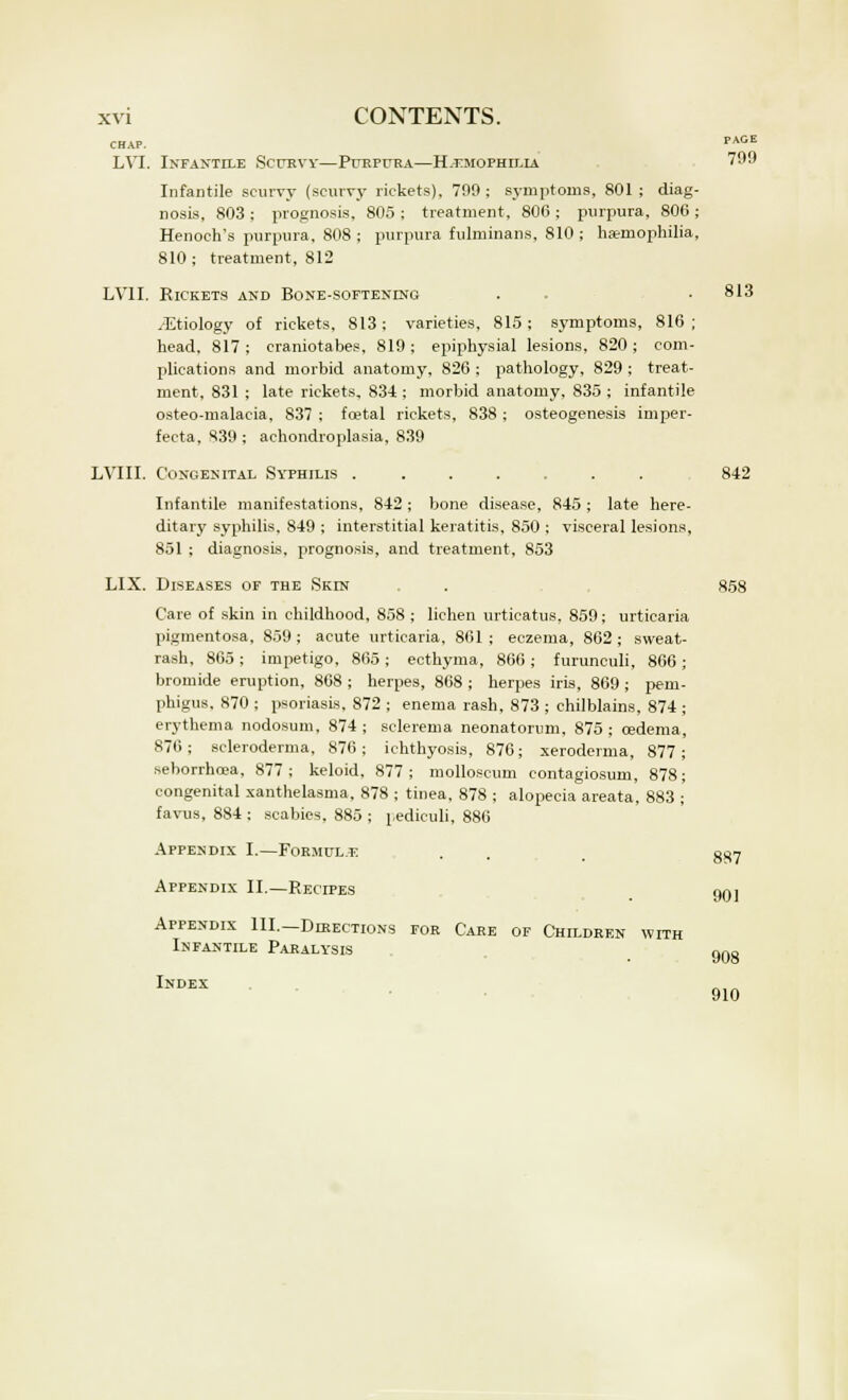 CHAP. PAGE LVI. Infantile Scurvy—Purpura—Hemophilia 799 Infantile scurvy (scurvy rickets), 799 ; symptoms, 801 ; diag- nosis, 803 j prognosis, 805 ; treatment, 806 ; purpura, 80G ; Henoch's purpura, 808 ; purpura fulminans, 810 ; haemophilia, 810 ; treatment, 812 LV1I. Rickets and Bone-softening . . • 813 /Etiology of rickets, 813 ; varieties, 815 ; symptoms, 816 ; head, 817; craniotabes, 819; epiphysial lesions, 820; com- plications and morbid anatomy, 826 ; pathology, 829 ; treat- ment, 831 ; late rickets, 83-4 ; morbid anatomy, 835 ; infantile osteo-malacia, 837 ; foetal rickets, 838 ; osteogenesis imper- fecta, 839 ; achondroplasia, 839 LVIII. Congenital Syphilis ....... 842 Infantile manifestations, 842; bone disease, 845 ; late here- ditary syphilis, 849 ; interstitial keratitis, 850 ; visceral lesions, 851 ; diagnosis, prognosis, and treatment, 853 LIX. Diseases of the Skin . . , 858 Care of skin in childhood, 858 ; lichen urticatus, 859; urticaria pigmentosa, 859; acute urticaria, 861; eczema, 862; sweat- rash, 865 ; impetigo, 865 ; ecthyma, 866 ; furunculi, 866 ; bromide eruption, 868 ; herpes, 868 ; herpes iris, 869 ; pem- phigus, 870 ; psoriasis, 872 ; enema rash, 873 ; chilblains, 874 ; erythema nodosum, 874; sclerema neonatorum, 875; oedema, 876; scleroderma, 876; ichthyosis, 876; xeroderma, 877; seborrhcea, 877; keloid, 877; molloscum contagiosum, 878; congenital xanthelasma, 878 ; tinea, 878 ; alopecia areata, 883 ; favus, 884 : scabies, 885 ; pediculi, 886 Appendix I.—Formula Appendix II.—Recipes Appendix III.—Directions for Care of Children with Infantile Paralysis Index 887 901 908 910