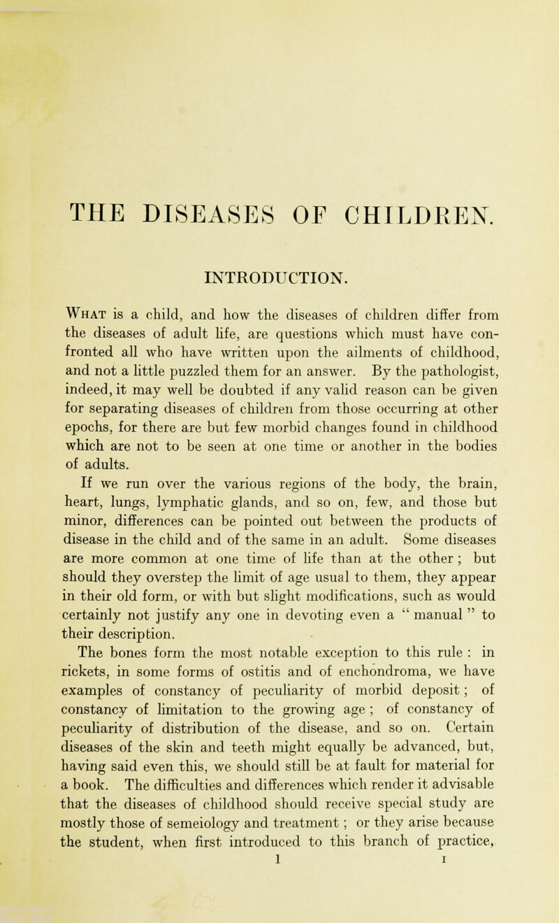 THE DISEASES OF CHILDREN. INTRODUCTION. What is a child, and how the diseases of children differ from the diseases of adult life, are questions which must have con- fronted all who have written upon the ailments of childhood, and not a little puzzled them for an answer. By the pathologist, indeed, it may well be doubted if any valid reason can be given for separating diseases of children from those occurring at other epochs, for there are but few morbid changes found in childhood which are not to be seen at one time or another in the bodies of adults. If we run over the various regions of the body, the brain, heart, lungs, lymphatic glands, and so on, few, and those but minor, differences can be pointed out between the products of disease in the child and of the same in an adult. Some diseases are more common at one time of life than at the other ; but should they overstep the limit of age usual to them, they appear in their old form, or with but slight modifications, such as would certainly not justify any one in devoting even a  manual  to their description. The bones form the most notable exception to this rule : in rickets, in some forms of ostitis and of enchondroma, we have examples of constancy of peculiarity of morbid deposit; of constancy of limitation to the growing age ; of constancy of peculiarity of distribution of the disease, and so on. Certain diseases of the skin and teeth might equally be advanced, but, having said even this, we should still be at fault for material for a book. The difficulties and differences which render it advisable that the diseases of childhood should receive special study are mostly those of semeiology and treatment; or they arise because the student, when first introduced to this branch of practice,