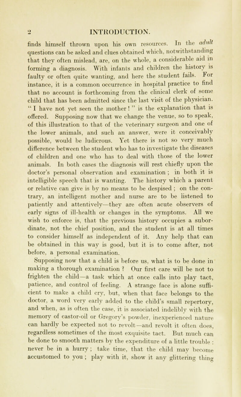 finds himself thrown upon his own resources. In the adult questions can be asked and clues obtained which, notwithstanding that they often mislead, are, on the whole, a considerable aid in forming a diagnosis. With infants and children the history is faulty or often quite wanting, and here the student fails. J^or instance, it is a common occurrence in hospital practice to find that no account is forthcoming from the clinical clerk of some child that has been admitted since the last visit of the physician.  I have not yet seen the mother !  is the explanation that is offered. Supposing now that we change the venue, so to speak, of this illustration to that of the veterinary surgeon and one of the lower animals, and such an answer, were it conceivably possible, would be ludicrous. Yet there is not so very much difference between the student who has to investigate the diseases of children and one who has to deal with those of the lower animals. In both cases the diagnosis will rest chiefly upon the doctor's personal observation and examination ; in both it is intelligible speech that is wanting. The history which a parent or relative can give is by no means to be despised ; on the con- trary, an intelligent mother and nurse are to be listened to patiently and attentively—they are often acute observers of early signs of ill-health or changes in the symptoms. All we wish to enforce is, that the previous history occupies a subor- dinate, not the chief position, and the student is at all times to consider himself as independent of it. Any help that can be obtained in this way is good, but it is to come after, not before, a personal examination. Supposing now that a child is before us, what is to be done in making a thorough examination ? Our first care will be not to frighten the child—a task which at once calls into play tact, patience, and control of feeling. A strange face is alone suffi- cient to make a child cry, but, when that face belongs to the doctor, a word very early added to the child's small repertory, and when, as is often the case, it is associated indelibly with the memory of castor-oil or Gregory's powder, inexperienced nature can hardly be expected not to revolt—and revolt it often does, regardless sometimes of the most exquisite tact, But much can be done to smooth matters by the expenditure of a little trouble : never be in a hurry ; take time, that the child may become accustomed to you ; play with it, show it any glittering thing