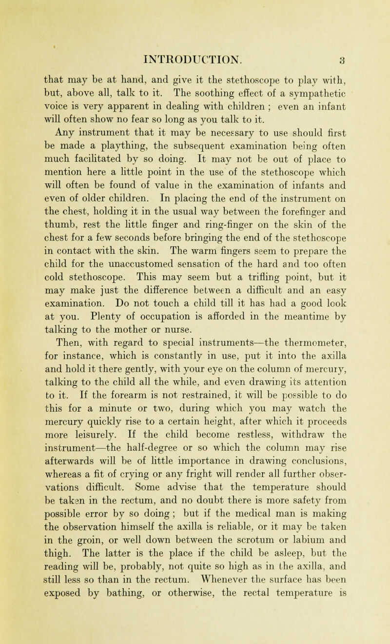 that may be at hand, and give it the stethoscope to play with, but, above all, talk to it. The soothing effect of a sympathetic voice is very apparent in dealing with children ; even an infant will often show no fear so long as you talk to it. Any instrument that it may be necessary to use should first be made a plaything, the subsequent examination being often much facilitated by so doing. It may not be out of place to mention here a little point in the use of the stethoscope which will often be found of value in the examination of infants and even of older children. In placing the end of the instrument on the chest, holding it in the usual way between the forefinger and thumb, rest the little finger and ring-finger on the skin of the chest for a few seconds before bringing the end of the stethoscope in contact with the skin. The warm fingers seem to prepare the child for the unaccustomed sensation of the hard and too often cold stethoscope. This may seem but a trifling point, but it may make just the difference between a difficult and an easy examination. Do not touch a child till it has had a good look at you. Plenty of occupation is afforded in the meantime by talking to the mother or nurse. Then, with regard to special instruments—the thermometer, for instance, which is constantly in use, put it into the axilla and hold it there gently, with your eye on the column of mercury, talking to the child all the while, and even drawing its attention to it. If the forearm is not restrained, it will be possible to do this for a minute or two, during which you may watch the mercury quickly rise to a certain height, after which it proceeds more leisurely. If the child become restless, withdraw the instrument—the half-degree or so which the column may rise afterwards will be of little importance in drawing conclusions, whereas a fit of crying or any fright will render all further obser- vations difficult. Some advise that the temperature should be taken in the rectum, and no doubt there is more safety from possible error by so doing ; but if the medical man is making the observation himself the axilla is reliable, or it may be taken in the groin, or well down between the scrotum or labium and thigh. The latter is the place if the child be asleep, but the reading will be, probably, not quite so high as in the axilla, and still less so than in the rectum. Whenever the surface has been exposed by bathing, or otherwise, the rectal temperature is