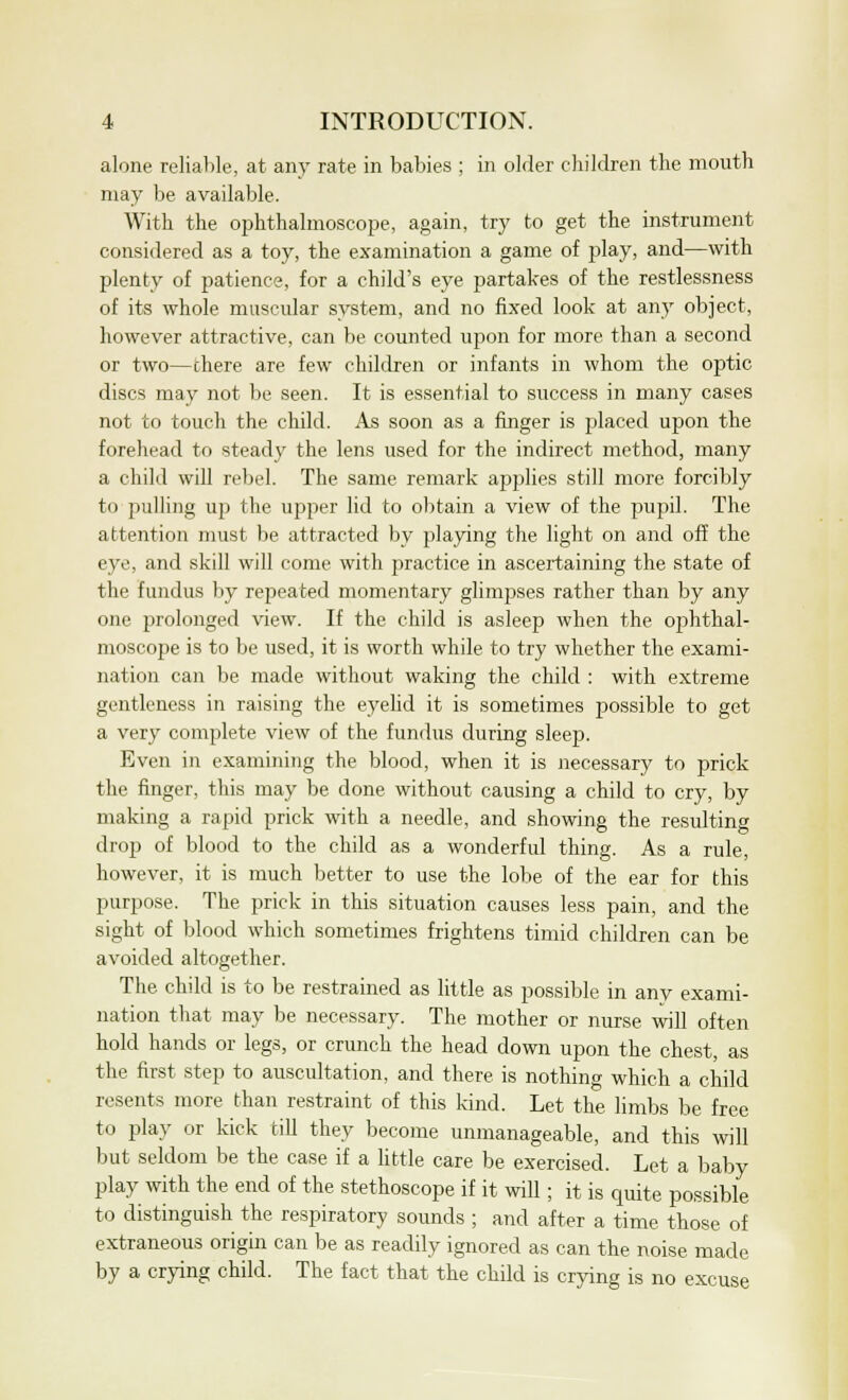 alone reliable, at any rate in babies ; in older children the mouth may be available. With the ophthalmoscope, again, try to get the instrument considered as a toy, the examination a game of play, and—with plenty of patience, for a child's eye partakes of the restlessness of its whole muscular system, and no fixed look at any object, however attractive, can be counted upon for more than a second or two—there are few children or infants in whom the optic discs may not be seen. It is essential to success in many cases not to touch the child. As soon as a finger is placed upon the forehead to steady the lens used for the indirect method, many a child will rebel. The same remark applies still more forcibly to pulling up the upper lid to obtain a view of the pupil. The attention must be attracted by playing the light on and off the eye, and skill will come with practice in ascertaining the state of the fundus by repeated momentary glimpses rather than by any one prolonged view. If the child is asleep when the ophthal- moscope is to be used, it is worth while to try whether the exami- nation can be made without waking the child : with extreme gentleness in raising the eyehd it is sometimes possible to get a very complete view of the fundus during sleep. Even in examining the blood, when it is necessary to prick the finger, this may be done without causing a child to cry, by making a rapid prick with a needle, and showing the resulting drop of blood to the child as a wonderful thing. As a rule, however, it is much better to use the lobe of the ear for this purpose. The prick in this situation causes less pain, and the sight of blood which sometimes frightens timid children can be avoided altogether. The child is to be restrained as little as possible in any exami- nation that may be necessary. The mother or nurse will often hold hands or legs, or crunch the head down upon the chest, as the first step to auscultation, and there is nothing which a child resents more than restraint of this kind. Let the limbs be free to play or kick till they become unmanageable, and this will but seldom be the case if a little care be exercised. Let a baby play with the end of the stethoscope if it will; it is quite possible to distinguish the respiratory sounds ; and after a time those of extraneous origin can be as readily ignored as can the noise made by a crying child. The fact that the child is crying is no excuse