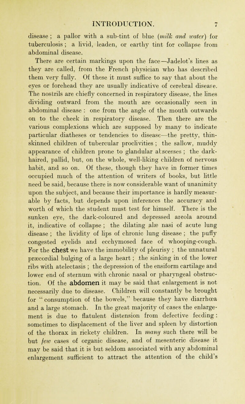 disease ; a pallor with a sub-tint of blue (milk and water) for tuberculosis ; a livid, leaden, or earthy tint for collapse from abdominal disease. There are certain markings upon the face—Jadelot's lines as they are called, from the French physician who has described them very fully. Of these it must suffice to say that about the eyes or forehead they are usually indicative of cerebral disease. The nostrils are chiefly concerned in respiratory disease, the lines dividing outward from the mouth are occasionally seen in abdominal disease : one from the angle of the mouth outwards on to the cheek in respiratory disease. Then there are the various complexions which are supposed by many to indicate particular diatheses or tendencies to disease—the pretty, thin- skinned children of tubercular proclivities ; the sallow, muddy appearance of children prone to glandular abscesses ; the dark- haired, pallid, but, on the whole, well-liking children of nervous habit, and so on. Of these, though they have in former times occupied much of the attention of writers of books, but little need be said, because there is now considerable want of unanimity upon the subject, and because their importance is hardly measur- able by facts, but depends upon inferences the accuracy and worth of which the student must test for himself. There is the sunken eye, the dark-coloured and depressed areola around it, indicative of collapse ; the dilating alse nasi of acute lung disease ; the lividity of lips of chronic lung disease ; the puffy congested eyelids and ecchymosed face of whooping-cough. For the chest we have the immobility of pleurisy ; the unnatural precordial bulging of a large heart; the sinking in of the lower ribs with atelectasis ; the depression of the ensiform cartilage and lower end of sternum with chronic nasal or pharyngeal obstruc- tion. Of the abdomen it may be said that enlargement is not necessarily due to disease. Children will constantly be brought for  consumption of the bowels, because they have diarrhoea and a large stomach. In the great majority of cases the enlarge- ment is due to flatulent distension from defective feeding: sometimes to displacement of the fiver and spleen by distortion of the thorax in rickety children. In many such there will be but feiv cases of organic disease, and of mesenteric disease it may be said that it is but seldom associated with any abdominal enlargement sufficient to attract the attention of the child's