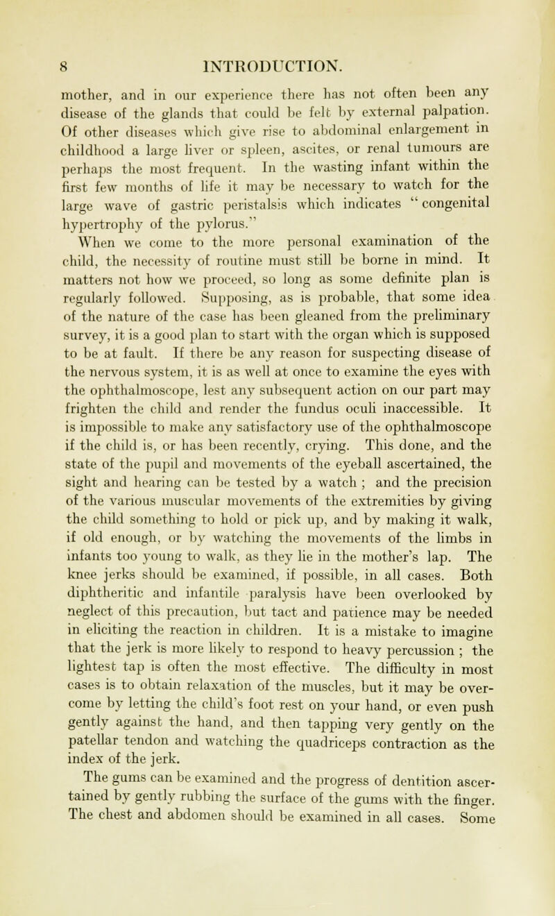 mother, and in our experience there has not often been any disease of the glands that could be felt by external palpation. Of other diseases which give rise to abdominal enlargement in childhood a large liver or spleen, ascites, or renal tumours are perhaps the most frequent. In the wasting infant within the first few months of life it may be necessary to watch for the large wave of gastric peristalsis which indicates  congenital hypertrophy of the pylorus. When we come to the more personal examination of the child, the necessity of routine must still be borne in mind. It matters not how we proceed, so long as some definite plan is regularly followed. Supposing, as is probable, that some idea of the nature of the case has been gleaned from the preliminary survey, it is a good plan to start with the organ which is supposed to be at fault. If there be any reason for suspecting disease of the nervous system, it is as well at once to examine the eyes with the ophthalmoscope, lest any subsequent action on our part may frighten the child and render the fundus oculi inaccessible. It is impossible to make any satisfactory use of the ophthalmoscope if the child is, or has been recently, crying. This done, and the state of the pupil and movements of the eyeball ascertained, the sight and hearing can be tested by a watch ; and the precision of the various muscular movements of the extremities by giving the child something to hold or pick up, and by making it walk, if old enough, or by watching the movements of the limbs in infants too young to walk, as they lie in the mother's lap. The knee jerks should be examined, if possible, in all cases. Both diphtheritic and infantile paralysis have been overlooked by neglect of this precaution, but tact and patience may be needed in eliciting the reaction in children. It is a mistake to imagine that the jerk is more likely to respond to heavy percussion ; the lightest tap is often the most effective. The difficulty in most cases is to obtain relaxation of the muscles, but it may be over- come by letting the child's foot rest on your hand, or even push gently against the hand, and then tapping very gently on the patellar tendon and watching the quadriceps contraction as the index of the jerk. The gums can be examined and the progress of dentition ascer- tained by gently rubbing the surface of the gums with the finger. The chest and abdomen should be examined in all cases. Some