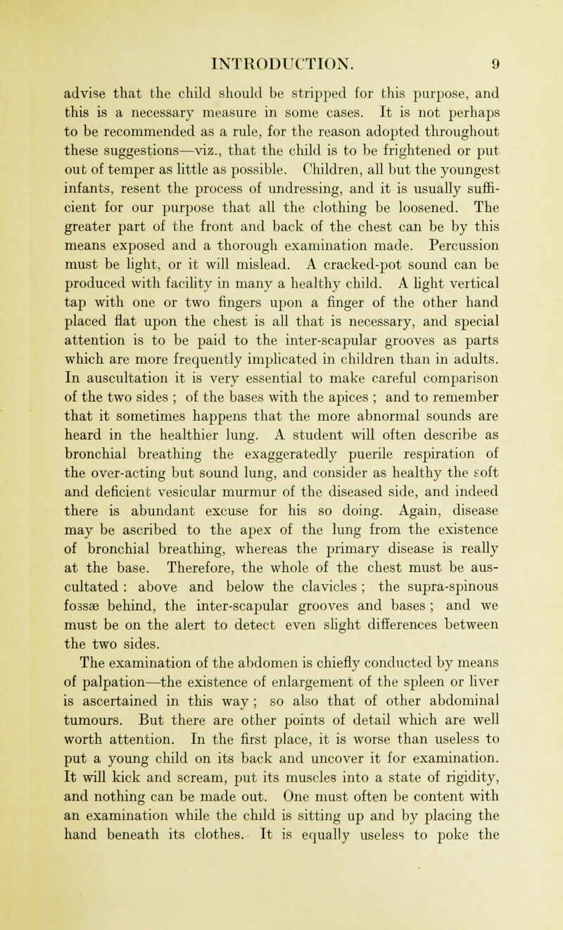 advise that the child should be stripped for this purpose, and this is a necessary measure in some cases. It is not perhaps to be recommended as a rule, for the reason adopted throughout these suggestions—viz., that the child is to be frightened or put out of temper as little as possible. Children, all but the youngest infants, resent the process of undressing, and it is usually suffi- cient for our purpose that all the clothing be loosened. The greater part of the front and back of the chest can be by this means exposed and a thorough examination made. Percussion must be light, or it will mislead. A cracked-pot sound can be produced with facility in many a healthy child. A fight vertical tap with one or two fingers upon a finger of the other hand placed flat upon the chest is all that is necessary, and special attention is to be paid to the inter-scapular grooves as parts which are more frequently implicated in children than in adults. In auscultation it is very essential to make careful comparison of the two sides ; of the bases with the apices ; and to remember that it sometimes happens that the more abnormal sounds are heard in the healthier lung. A student will often describe as bronchial breathing the exaggeratedly puerile respiration of the over-acting but sound lung, and consider as healthy the soft and deficient vesicular murmur of the diseased side, and indeed there is abundant excuse for his so doing. Again, disease may be ascribed to the apex of the lung from the existence of bronchial breathing, whereas the primary disease is really at the base. Therefore, the whole of the chest must be aus- cultated : above and below the clavicles ; the supra-spinous fossa? behind, the inter-scapular grooves and bases ; and we must be on the alert to detect even slight differences between the two sides. The examination of the abdomen is chiefly conducted by means of palpation—the existence of enlargement of the spleen or liver is ascertained in this way ; so also that of other abdominal tumours. But there are other points of detail which are well worth attention. In the first place, it is worse than useless to put a young child on its back and uncover it for examination. It will kick and scream, put its muscles into a state of rigidity, and nothing can be made out. One mast often be content with an examination while the chdd is sitting up and by placing the hand beneath its clothes. It is ecpially useless to poke the