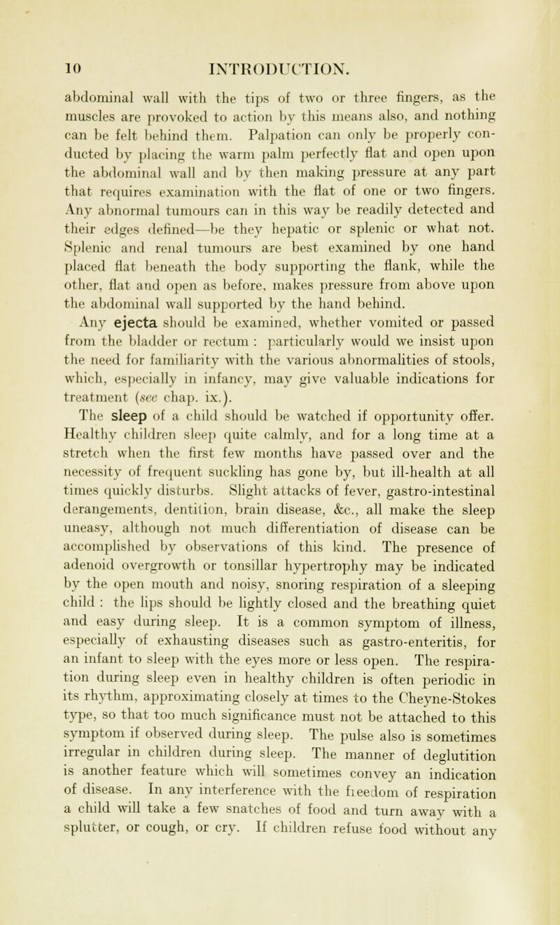 abdominal wall with the tips of two or three fingers, as the muscles are provoked to action by this means also, and nothing can be felt behind them. Palpation can only be properly con- ducted by placing the warm palm perfectly flat and open upon the abdominal wall and by then making pressure at any part that requires examination with the flat of one or two fingers. Any abnormal tumours can in this way be readily detected and their edges defined—be they hepatic or splenic or what not. Splenic and renal tumours are best examined by one hand placed flat beneath the body supporting the flank, while the other, flat and open as before, makes pressure from above upon the abdominal wall supported by the hand behind. Any ejecta should be examined, whether vomited or passed from the bladder or rectum : particularly would we insist upon the need for familiarity with the various abnormalities of stools, which, especially in infancy, may give valuable indications for treatment (see chap. ix.). The sleep of a child should be watched if opportunity offer. Healthy children sleep quite calmly, and for a long time at a stretch when the first few months have passed over and the necessity of frequent suckling has gone by, but ill-health at all times quickly disturbs. Slight attacks of fever, gastro-intestinal derangements, dentition, brain disease, &c, all make the sleep uneasy, although not much differentiation of disease can be accomplished by observations of this kind. The presence of adenoid overgrowth or tonsillar hypertrophy may be indicated by the open mouth and noisy, snoring respiration of a sleeping child : the lips should be lightly closed and the breathing quiet and easy during sleep. It is a common symptom of illness, especially of exhausting diseases such as gastro-enteritis, for an infant to sleep with the eyes more or less open. The respira- tion during sleep even in healthy children is often periodic in its rhythm, approximating closely at times to the Cheyne-Stokes type, so that too much significance must not be attached to this symptom if observed during sleep. The pulse also is sometimes irregular in children during sleep. The manner of deglutition is another feature which will sometimes convey an indication of disease. In any interference with the freedom of respiration a child will take a few snatches of food and turn away with a splutter, or cough, or cry. If children refuse food without any