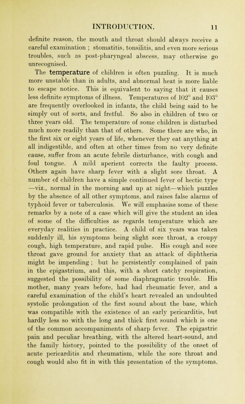 definite reason, the mouth and throat should always receive a careful examination ; stomatitis, tonsilitis, and even more serious troubles, such as post-pharyngeal abscess, may otherwise go unrecognised. The temperature of children is often puzzling. It is much more unstable than in adults, and abnormal heat is more liable to escape notice. This is equivalent to saying that it causes less definite symptoms of illness. Temperatures of 102° and 103° are frequently overlooked in infants, the child being said to be simply out of sorts, and fretful. So also in children of two or three years old. The temperature of some children is disturbed much more readily than that of others. Some there are who, in the first six or eight years of life, whenever they eat anything at all indigestible, and often at other times from no very definite cause, suffer from an acute febrile disturbance, with cough and foul tongue. A mild aperient corrects the faulty process. Others again have sharp fever with a slight sore throat. A number of children have a simple continued fever of hectic type —viz., normal in the morning and up at night—which puzzles by the absence of all other symptoms, and raises false alarms of typhoid fever or tuberculosis. We will emphasise some of these remarks by a note of a case which will give the student an idea of some of the difficulties as regards temperature which are everyday realities in practice. A child of six years was taken suddenly ill, his symptoms being slight sore throat, a croupy cough, high temperature, and rapid pulse. His cough and sore throat gave ground for anxiety that an attack of diphtheria might be impending ; but he persistently complained of pain in the epigastrium, and this, with a short catchy respiration, suggested the possibility of some diaphragmatic trouble. His mother, many years before, had had rheumatic fever, and a careful examination of the child's heart revealed an undoubted systolic prolongation of the first sound about the base, which was compatible with the existence of an early pericarditis, but hardly less so with the long and thick first sound which is one of the common accompaniments of sharp fever. The epigastric pain and peculiar breathing, with the altered heart-sound, and the family history, pointed to the possibility of the onset of acute pericarditis and rheumatism, while the sore throat and cough would also fit in with this presentation of the symptoms.