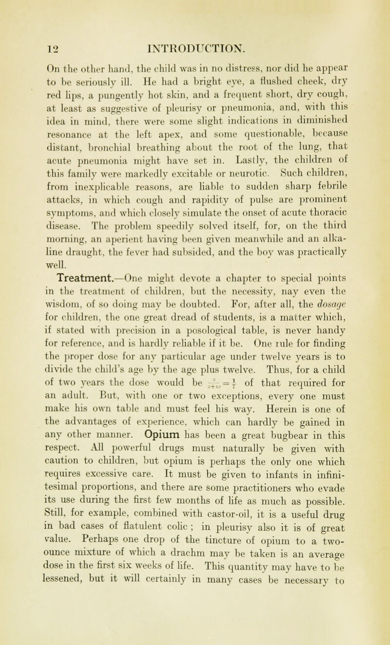 On the other hand, the child was in no distress, nor did he appear to be seriously ill. He had a bright eye, a flushed cheek, dry red lips, a pungently hot skin, and a frequent short, dry cough, at least as suggestive of pleurisy or pneumonia, and, with this idea in mind, there were some slight indications in diminished resonance at the left apex, and some questionable, because distant, bronchial breathing about the root of the lung, that acute pneumonia might have set in. Lastly, the children of this family were markedly excitable or neurotic. Such children, from inexplicable reasons, are liable to sudden sharp febrile attacks, in which cough and rapidity of pulse are prominent symptoms, and which closely simulate the onset of acute thoracic disease. The problem speedily solved itself, for, on the third morning, an aperient having been given meanwhile and an alka- line draught, the fever had subsided, and the boy was practically well. Treatment.—One might devote a chapter to special points in the treatment of children, but the necessity, nay even the wisdom, of so doing may be doubted. For, after all, the dosage for children, the one great dread of students, is a matter which, if stated with precision in a posological table, is never handy for reference, and is hardly reliable if it be. One iule for finding the proper dose for any particular age under twelve years is to divide the child's age by the age plus twelve. Thus, for a child of two years the dose would be +=, = ] of that required for an adult. But, with one or two exceptions, every one must make his own table and must feel his way. Herein is one of the advantages of experience, which can hardly be gained in any other manner. Opium has been a great bugbear in this respect. All powerful drugs must naturally be given with caution to children, but opium is perhaps the only one which requires excessive care. It must be given to infants in infini- tesimal proportions, and there are some practitioners who evade its use during the first few months of life as much as possible. Still, for example, combined with castor-oil, it is a useful drug in bad cases of flatulent colic ; in pleurisy also it is of great value. Perhaps one drop of the tincture of opium to a two- ounce mixture of which a drachm may be taken is an average dose in the first six weeks of life. This quantity may have to be lessened, but it will certainly in many cases be necessary to