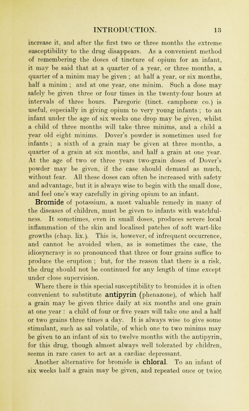 increase it, and after the first two or three months the extreme susceptibility to the drug disappears. As a convenient method of remembering the doses of tincture of opium for an infant, it may be said that at a quarter of a year, or three months, a cpiarter of a minim may be given ; at half a year, or six months, half a minim ; and at one year, one minim. Such a dose may safely be given three or four times in the twenty-four hours at intervals of three hours. Paregoric (tinct. camphorae co.) is useful, especially in giving opium to very young infants ; to an infant under the age of six weeks one drop may be given, whilst a child of three months will take three minims, and a child a year old eight minims. Dover's powder is sometimes used for infants ; a sixth of a grain may be given at three months, a quarter of a grain at six months, and half a grain at one year. At the age of two or three years two-grain doses of Dover's powder may be given, if the case should demand as much, without fear. All these doses can often be increased with safety and advantage, but it is always wise to begin with the small dose, and feel one's way carefully in giving opium to an infant. Bromide of potassium, a most valuable remedy in many of the diseases of children, must be given to infants with watchful- ness. It sometimes, even in small doses, j^roduces severe local inflammation of the skin and localised patches of soft wart-like growths (chap. lix.). This is, however, of infrequent occurrence, and cannot be avoided when, as is sometimes the case, the idiosyncrasy is so pronounced that three or four grains suffice to produce the eruption ; but, for the reason that there is a risk, the drug should not be continued for any length of time except under close supervision. Where there is this special susceptibility to bromides it is often convenient to substitute antipyrin (phenazone), of which half a grain may be given thrice daily at six months and one grain at one year : a child of four or five years will take one and a half or two grains three times a day. It is always wise to give some stimidant, such as sal volatile, of which one to two minims may be given to an infant of six to twelve months with the antipyrin, for this drug, though almost always well tolerated by children, seems in rare cases to act as a cardiac depressant. Another alternative for bromide is chloral. To an infant of six weeks half a grain may be given, and repeated once or twice