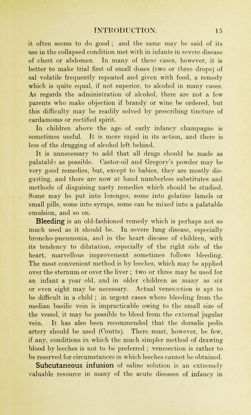 it often seems to do good ; and the same may be said of its use in the collapsed condition met with in infants in severe disease of chest or abdomen. In many of these cases, however, it is better to make trial first of small doses (two or three drops) of sal volatile frequently repeated and given with food, a remedy which is quite equal, if not superior, to alcohol in many cases. As regards the administration of alcohol, there are not a few parents who make objection if brandy or wine be ordered, but this difficulty may be readily solved by prescribing tincture of cardamoms or rectified spirit. In children above the age of early infancy champagne is sometimes useful. It is more rapid in its action, and there is less of the drugging of alcohol left behind. It is unnecessary to add that all drugs should be made as palatabl-3 as possible. Castor-oil and Gregory's powder may be very good remedies, but, except to babies, they are mostly dis- gusting, and there are now at hand numberless substitutes and methods of disguising nasty remedies which should be studied. Some may be put into lozenges, some into gelatine lamels or small pills, some into syrups, some can be mixed into a palatable emulsion, and so on. Bleeding is an old-fashioned remedy which is perhaps not so much used as it should be. In severe lung disease, especially broncho-pneumonia, and in the heart disease of children, with its tendency to dilatation, especially of the right side of the heart, marvellous improvement sometimes follows bleeding. The most convenient method is by leeches, which may be applied over the sternum or over the liver ; two or three may be used for an infant a year old, and in older children as many as six or even eight may be necessary. Actual venessction is apt to be difficult in a child ; in urgent cases where bleeding from the median basilic vein is impracticable owing to the small size of the vessel, it may be possible to bleed from the external jugular vein. It has also been recommended that the dorsalis pedis artery should be used (Coutts). There must, however, be few, if any, conditions in which the much simpler method of drawing blood by leeches is not to be preferred ; venesection is rather to be reserved for circumstances in which leeches cannot be obtained. Subcutaneous infusion of saline solution is an extremely valuable resource in many of the acute diseases of infancy in