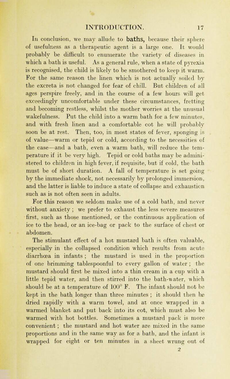 In conclusion, we may allude to baths, because their sphere of usefulness as a tlierajjeutic agent is a large one. It would probably be difficult to enumerate the variety of diseases in which a bath is useful. As a general rule, when a state of pyrexia is recognised, the child is likely to be smothered to keep it warm. For the same reason the linen which is not actually soiled by the excreta is not changed for fear of chill. But children of all ages perspire freely, and in the course of a few hours will get exceedingly uncomfortable under these circumstances, fretting and becoming restless, whilst the mother worries at the unusual wakefulness. Put the child into a warm bath for a few minutes, and with fresh linen and a comfortable cot he will probably soon be at rest. Then, too, in most states of fever, sponging is of value—warm or tepid or cold, according to the necessities of the case—and a bath, even a warm bath, will reduce the tem- perature if it be very high. Tepid or cold baths may be admini- stered to children in high fever, if requisite, but if cold, the bath must be of short duration. A fall of temperature is set going by the immediate shock, not necessarily by prolonged immersion, and the latter is liable to induce a state of collapse and exhaustion such as is not often seen in adults. For this reason we seldom make use of a cold bath, and never without anxiety ; we prefer to exhaust the less severe measures first, such as those mentioned, or the continuous application of ice to the head, or an ice-bag or pack to the surface of chest or abdomen. The stimulant effect of a hot mustard bath is often valuable, especially in the collapsed condition which results from acute diarrhoea in infants ; the mustard is used in the proportion of one brimming tablespooniul to every gallon of water ; the mustard should first be mixed into a thin cream in a cup with a little tepid water, and then stirred into the bath-water, which should be at a temperature of 100° F. The infant should not be kept in the bath longer than three minutes ; it should then be dried rapidly with a warm towel, and at once wrapped in a warmed blanket and put back into its cot, which must also be warmed with hot bottles. Sometimes a mustard pack is more convenient; the mustard and hot water are mixed in the same proportions and in the same way as for a bath, and the infant is wrapped for eight or ten minutes in a sheet wrung out of 2