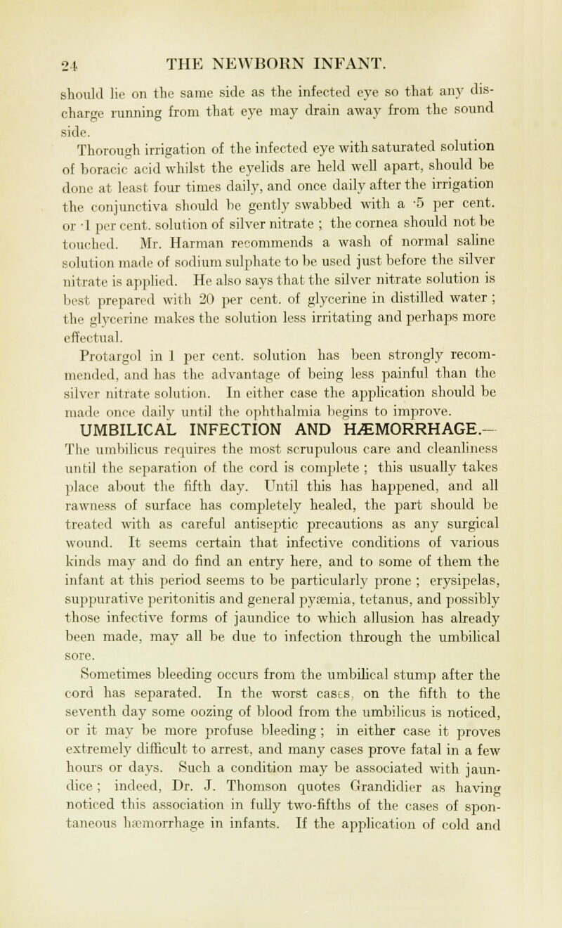 should lie on the same side as the infected eye so that any dis- charge running from that eye may drain away from the sound side. Thorough irrigation of the infected eye with saturated solution of boracic acid whilst the eyelids are held well apart, should be done at least four times daily, and once daily after the irrigation the conjunctiva should be gently swabbed with a -5 per cent, or • 1 per cent, solution of silver nitrate ; the cornea should not be touched. Mr. Harman recommends a wash of normal saline solution made of sodium sulphate to be used just before the silver nitrate is applied. He also says that the silver nitrate solution is best prepared with 20 per cent, of glycerine in distilled water ; the glycerine makes the solution less irritating and perhaps more effectual. Protargol in 1 per cent, solution has been strongly recom- mended, and has the advantage of being less painful than the silver nitrate solution. In either case the application should be made once daily until the ophthalmia begins to improve. UMBILICAL INFECTION AND HiEMORRHAGE.- The umbilicus requires the most scrupulous care and cleanliness until the separation of the cord is complete ; this usually takes place about the fifth day. Until this has happened, and all rawness of surface has completely healed, the part should be treated with as careful antiseptic precautions as any surgical wound. It seems certain that infective conditions of various kinds may and do find an entry here, and to some of them the infant at this period seems to be particularly prone ; erysipelas, suppurative peritonitis and general pyaemia, tetanus, and possibly those infective forms of jaundice to which allusion has already been made, may all be due to infection through the umbilical sore. Sometimes bleeding occurs from the umbilical stump after the cord has separated. In the worst cases, on the fifth to the seventh day some oozing of blood from the umbilicus is noticed, or it may be more profuse bleeding ; in either case it proves extremely difficult to arrest, and many cases prove fatal in a few hours or days. Such a condition may be associated with jaun- dice ; indeed, Dr. J. Thomson quotes Grandidier as having noticed this association in fully two-fifths of the cases of spon- taneous haemorrhage in infants. If the application of cold and