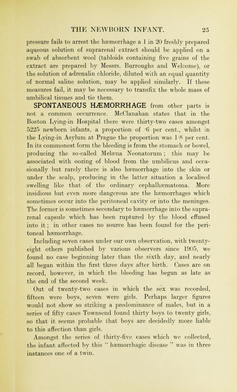 pressure fails to arrest the haemorrhage a ] in 20 freshly prepared aqueous solution of suprarenal extract should be applied on a swab of absorbent wool (tabloids containing five grains of the extract are prepared by Messrs. Burroughs and Welcome), or the solution of adrenalin chloride, diluted with an equal quantity of normal saline solution, may be applied similarly. If these measures fail, it may be necessary to transfix the whole mass of umbilical tissues and tie them. SPONTANEOUS HEMORRHAGE from other parts is not a common occurrence. McClanahan states that in the Boston Lying-in Hospital there were thirty-two cases amongst 5225 newborn infants, a proportion of '6 per cent., whilst in the Lying-in Asylum at Prague the proportion was 1-8 per cent. In its commonest form the bleeding is from the stomach or bowel, producing the so-called Mela?na Neonatorum; this may be associated with oozing of blood from the umbilicus and occa- sionally but rarely there is also haemorrhage into the skin or under the scalp, producing in the latter situation a localised swelling like that of the ordinary cephalhematoma. More insidious but even more dangerous are the haemorrhages which sometimes occur into the peritoneal cavity or into the meninges. The former is sometimes secondary to haemorrhage into the supra- renal capsule which has been ruptured by the blood effused into it; in other cases no source has been found for the peri- toneal haemorrhage. Including seven cases under our own observation, with twenty- eight others published by various observers since 1905, we found no case beginning later than the sixth day, and nearly all began within the first three days after birth. Cases are on record, however, in which the bleeding has begun as late as the end of the second week. Out of twenty-two cases in which the sex was recorded, fifteen were boys, seven were girls. Perhaps larger figures would not show so striking a predominance of males, but in a series of fifty cases Townsend found thirty boys to twenty girls, so that it seems probable that boys are decidedly more liable to this affection than girls. Amongst the series of thirty-five cases which we collected, the infant affected by this  haemorrhagic disease  was in three instances one of a twin.