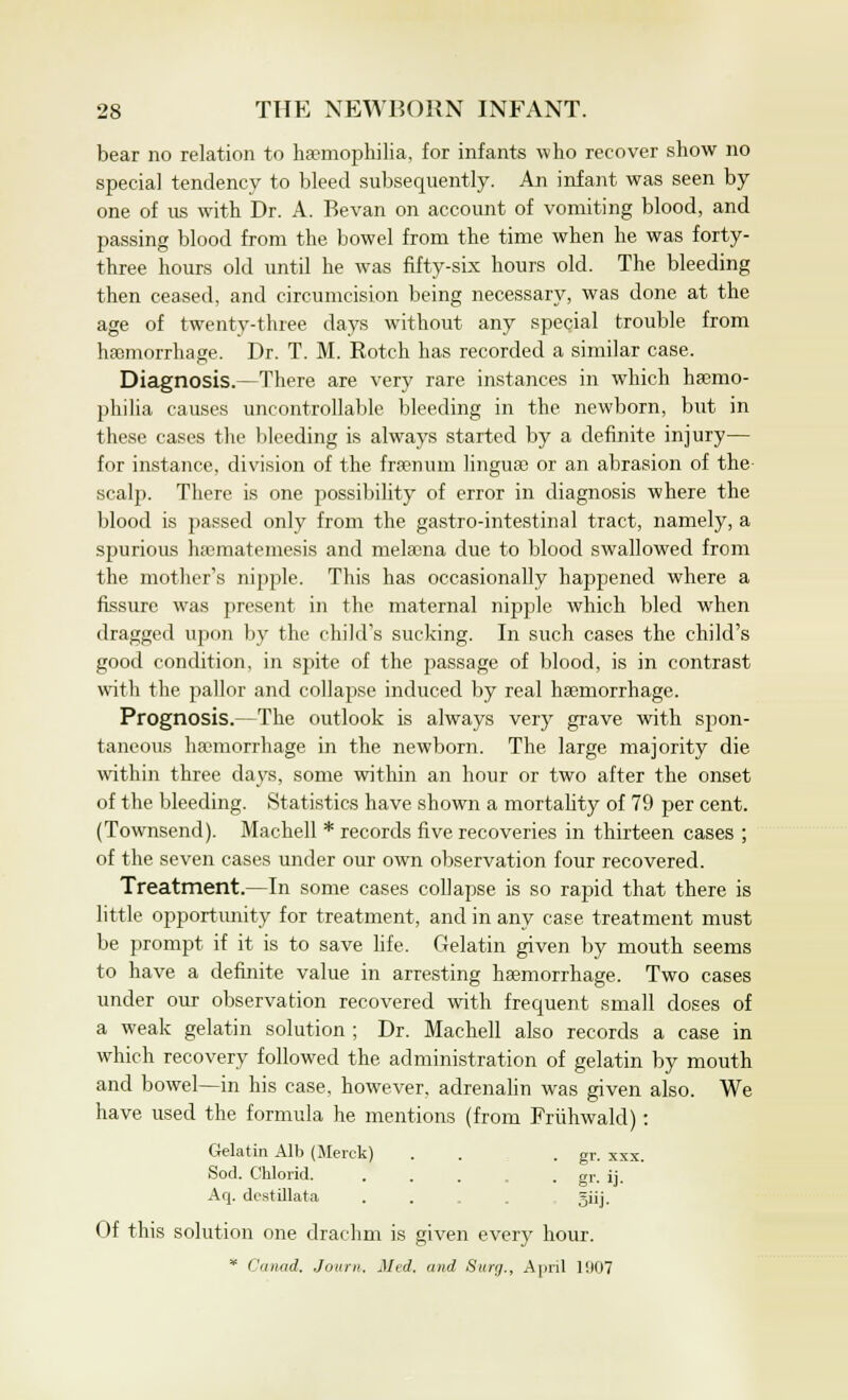 bear no relation to haemophilia, for infants who recover show no special tendency to bleed subsequently. An infant was seen by one of us with Dr. A. Bevan on account of vomiting blood, and passing blood from the bowel from the time when he was forty- three hours old until he was fifty-six hours old. The bleeding then ceased, and circumcision being necessary, was done at the age of twenty-three days without any special trouble from haemorrhage. Dr. T. M. Rotch has recorded a similar case. Diagnosis.—There are very rare instances in which haemo- philia causes uncontrollable bleeding in the newborn, but in these cases the bleeding is always started by a definite injury— for instance, division of the frsenum lingua) or an abrasion of the scalp. There is one possibility of error in diagnosis where the blood is passed only from the gastro-intestinal tract, namely, a spurious haematemesis and melsena due to blood swallowed from the mother's nipple. This has occasionally happened where a fissure was present in the maternal nipple which bled when dragged upon by the child's sucking. In such cases the child's good condition, in spite of the passage of blood, is in contrast with the pallor and collapse induced by real haemorrhage. Prognosis.—The outlook is always very grave with spon- taneous haemorrhage in the newborn. The large majority die within three days, some within an hour or two after the onset of the bleeding. Statistics have shown a mortality of 79 per cent. (Townsend). Machell * records five recoveries in thirteen cases ; of the seven cases under our own observation four recovered. Treatment.—In some cases collapse is so rapid that there is little opportunity for treatment, and in any case treatment must be prompt if it is to save life. Gelatin given by mouth seems to have a definite value in arresting haemorrhage. Two cases under our observation recovered with frequent small doses of a weak gelatin solution ; Dr. Machell also records a case in which recovery followed the administration of gelatin by mouth and bowel—in his case, however, adrenalin was given also. We have used the formula he mentions (from Friihwald): Gelatin Alb (Merck) . . . gr. xxx. Sod. Cblorid. ... . gr. ij. Aq. dcstillata . . Jiij. Of this solution one drachm is given every hour. * Canad. Journ. lied, and Surg., April 1007