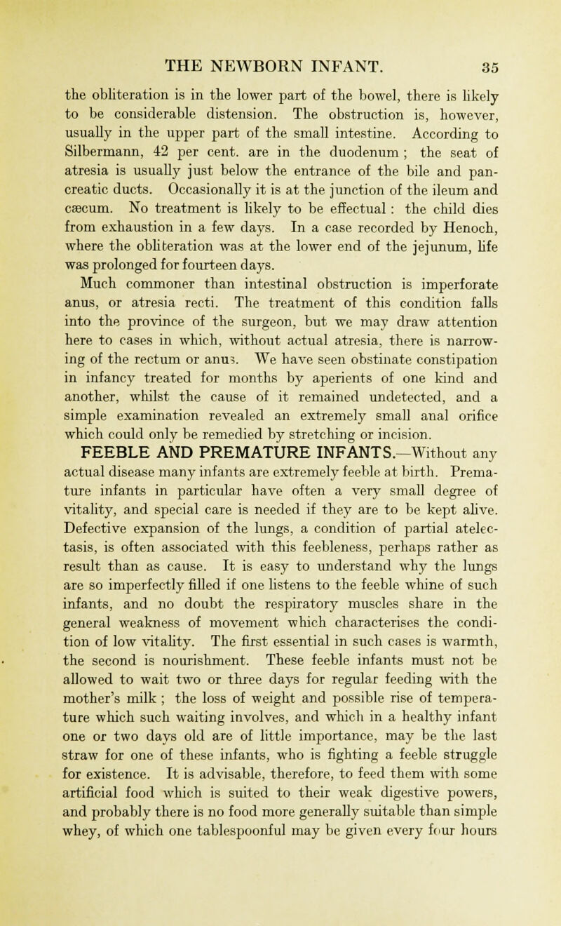 the obliteration is in the lower part of the bowel, there is likely to be considerable distension. The obstruction is, however, usually in the upper part of the small intestine. According to Silbermann, 42 per cent, are in the duodenum ; the seat of atresia is usually just below the entrance of the bile and pan- creatic ducts. Occasionally it is at the junction of the ileum and caecum. No treatment is likely to be effectual: the child dies from exhaustion in a few days. In a case recorded by Henoch, where the obliteration was at the lower end of the jejunum, life was prolonged for fourteen days. Much commoner than intestinal obstruction is imperforate anus, or atresia recti. The treatment of this condition falls into the province of the surgeon, but we may draw attention here to cases in which, without actual atresia, there is narrow- ing of the rectum or ami?. We have seen obstinate constipation in infancy treated for months by aperients of one kind and another, whilst the cause of it remained undetected, and a simple examination revealed an extremely small anal orifice which could only be remedied by stretching or incision. FEEBLE AND PREMATURE INFANTS.—Without any actual disease many infants are extremely feeble at birth. Prema- ture infants in particular have often a very small degree of vitality, and special care is needed if they are to be kept alive. Defective expansion of the lungs, a condition of partial atelec- tasis, is often associated with this feebleness, perhaps rather as result than as cause. It is easy to understand why the lungs are so imperfectly filled if one listens to the feeble whine of such infants, and no doubt the respiratory muscles share in the general weakness of movement which characterises the condi- tion of low vitality. The first essential in such cases is warmth, the second is nourishment. These feeble infants must not be allowed to wait two or three days for regular feeding with the mother's milk ; the loss of weight and possible rise of tempera- ture which such waiting involves, and which in a healthy infant one or two days old are of little importance, may be the last straw for one of these infants, who is fighting a feeble struggle for existence. It is advisable, therefore, to feed them with some artificial food which is suited to their weak digestive powers, and probably there is no food more generally suitable than simple whey, of which one tablespoonful may be given every four hours