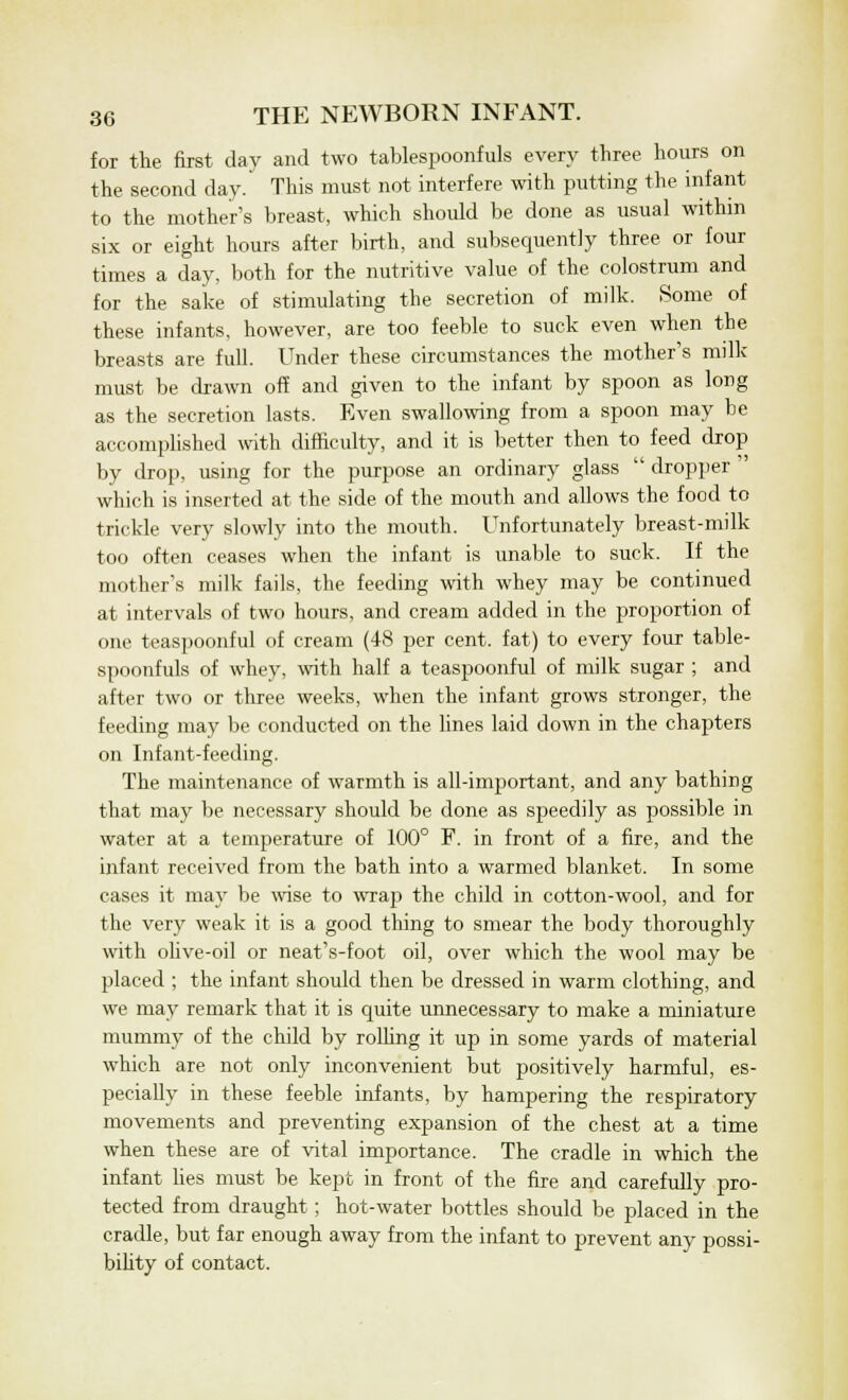 for the first day and two tablespoonfuls every three hours on the second day. This must not interfere with putting the infant to the mother's breast, which should be done as usual within six or eight hours after birth, and subsequently three or four times a day, both for the nutritive value of the colostrum and for the sake of stimulating the secretion of milk. Some of these infants, however, are too feeble to suck even when the breasts are full. Under these circumstances the mother's milk must be drawn off and given to the infant by spoon as long as the secretion lasts. Even swallowing from a spoon may be accomplished with difficulty, and it is better then to feed drop by drop, using for the purpose an ordinary glass  dropper  which is inserted at the side of the mouth and allows the food to trickle very slowly into the mouth. Unfortunately breast-milk too often ceases when the infant is unable to suck. If the mother's milk fails, the feeding with whey may be continued at intervals of two hours, and cream added in the proportion of one teaspoonful of cream (48 per cent, fat) to every four table- spoonfuls of whey, with half a teaspoonful of milk sugar ; and after two or three weeks, when the infant grows stronger, the feeding may be conducted on the lines laid down in the chapters on Infant-feeding. The maintenance of warmth is all-important, and any bathing that may be necessary should be done as speedily as possible in water at a temperature of 100° F. in front of a fire, and the infant received from the bath into a warmed blanket. In some cases it may be wise to wrap the child in cotton-wool, and for the very weak it is a good thing to smear the body thoroughly with olive-oil or neat's-foot oil, over which the wool may be placed ; the infant should then be dressed in warm clothing, and we may remark that it is quite unnecessary to make a miniature mummy of the child by rolling it up in some yards of material which are not only inconvenient but positively harmful, es- pecially in these feeble infants, by hampering the respiratory movements and preventing expansion of the chest at a time when these are of vital importance. The cradle in which the infant lies must be kept in front of the fire and carefully pro- tected from draught ; hot-water bottles should be placed in the cradle, but far enough away from the infant to prevent any possi- bility of contact.