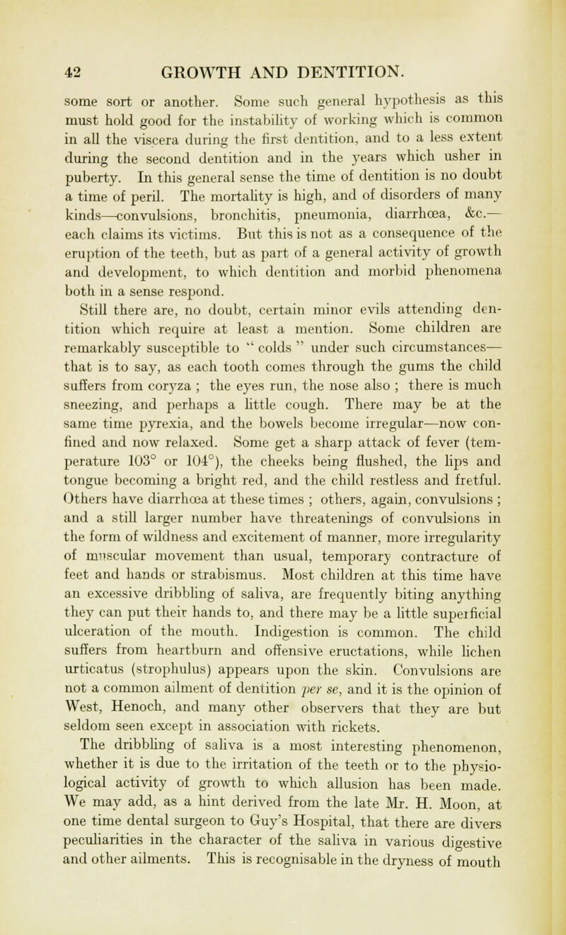 some sort or another. Some such general hypothesis as this must hold good for the instability of working which is common in all the viscera during the first dentition, and to a less extent during the second dentition and in the years which usher in puberty. In this general sense the time of dentition is no doubt a time of peril. The mortality is high, and of disorders of many kinds—convulsions, bronchitis, pneumonia, diarrhoea, &c.— each claims its victims. But this is not as a consequence of the eruption of the teeth, but as part of a general activity of growth and development, to which dentition and morbid phenomena both in a sense resjtond. Still there are, no doubt, certain minor evils attending den- tition which require at least a mention. Some children are remarkably susceptible to  colds  under such circumstances— that is to say, as each tooth comes through the gums the child suffers from coryza ; the eyes run, the nose also ; there is much sneezing, and perhaps a httle cough. There may be at the same time pyrexia, and the bowels become irregular—now con- fined and now relaxed. Some get a sharp attack of fever (tem- perature 103° or 104°), the cheeks being flushed, the lips and tongue becoming a bright red, and the child restless and fretful. Others have diarrhcea at these times ; others, again, convulsions ; and a still larger number have threatenings of convulsions in the form of wildness and excitement of manner, more irregularity of muscular movement than usual, temporary contracture of feet and hands or strabismus. Most children at this time have an excessive dribbling of saliva, are frequently biting anything they can put their hands to, and there may be a little superficial ulceration of the mouth. Indigestion is common. The child suffers from heartburn and offensive eructations, while lichen urticatus (strophulus) appears upon the skin. Convulsions are not a common ailment of dentition per se, and it is the opinion of West, Henoch, and many other observers that they are but seldom seen except in association with rickets. The dribbling of saliva is a most interesting phenomenon, whether it is due to the irritation of the teeth or to the physio- logical activity of growth to which allusion has been made. We may add, as a hint derived from the late Mr. H. Moon, at one time dental surgeon to Guy's Hospital, that there are divers peculiarities in the character of the saliva in various digestive and other ailments. This is recognisable in the dryness of mouth