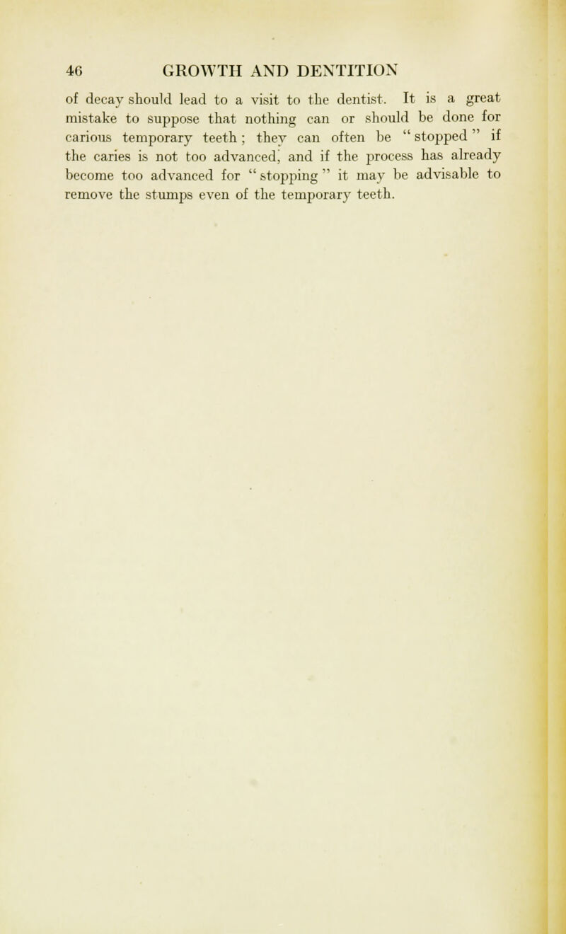 of decay should lead to a visit to the dentist. It is a great mistake to suppose that nothing can or should be done for carious temporary teeth; they can often be  stopped if the caries is not too advanced, and if the process has already become too advanced for  stopping  it may be advisable to remove the stumps even of the temporary teeth.