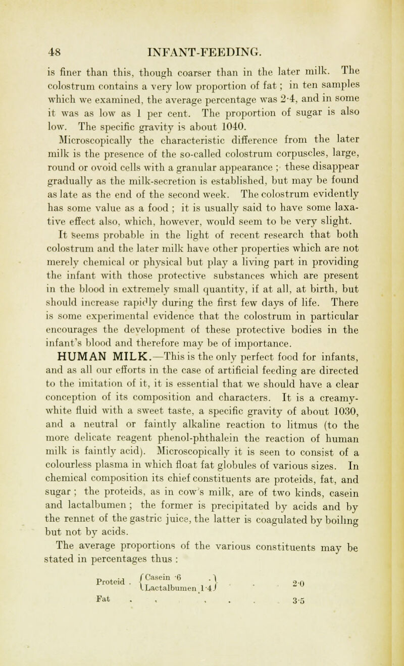 is finer than this, though coarser than in the later milk. The colostrum contains a very low proportion of fat; in ten samples which we examined, the average percentage was 2-4, and in some it was as low as 1 per cent. The proportion of sugar is also low. The specific gravity is about 1040. Microscopically the characteristic difference from the later milk is the presence of the so-called colostrum corpuscles, large, round or ovoid cells with a granular appearance ;■ these disappear gradually as the milk-secretion is established, but may be found as late as the end of the second week. The colostrum evidently has some value as a food ; it is usually said to have some laxa- tive effect also, which, however, would seem to be very slight. It seems probable in the light of recent research that both colostrum and the later milk have other properties which are not merely chemical or physical but play a living part in providing the infant with those protective substances which are present in the blood in extremely small quantity, if at all, at birth, but should increase rapidly during the first few days of life. There is some experimental evidence that the colostrum in particular encourages the development of these protective bodies in the infant's blood and therefore may be of importance. HUMAN MILK.—This is the only perfect food for infants, and as all our efforts in the case of artificial feeding are directed to the imitation of it, it is essential that we should have a clear conception of its composition and characters. It is a creamy- white fluid with a sweet taste, a specific gravity of about 1030, and a neutral or faintly alkaline reaction to litmus (to the more delicate reagent phenol-phthalein the reaction of human milk is faintly acid). Microscopically it is seen to consist of a colourless plasma in which float fat globules of various sizes. In chemical composition its chief constituents are proteids, fat, and sugar ; the proteids, as in cow's milk, are of two kinds, casein and lactalbumen ; the former is precipitated by acids and by the rennet of the gastric juice, the latter is coagulated by boiling but not by acids. The average proportions of the various constituents may be stated in percentages thus : ti i-i f Casein 6 . ~1 Proteid . i _ - 2-0 lLactalbumen.l-4J Fat ... 3-5