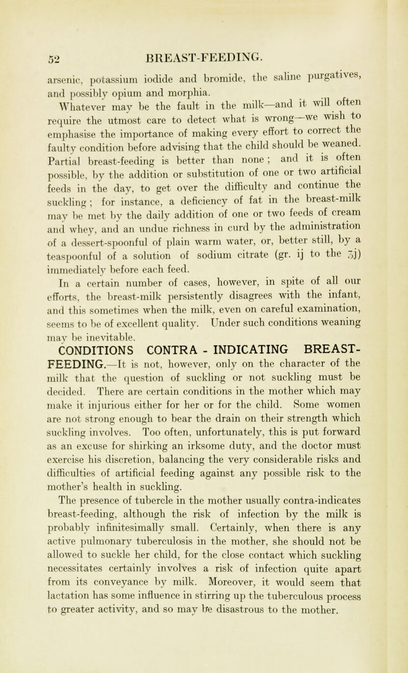 arsenic, potassium iodide and bromide, the saline purgatives, and possibly opium and morphia. Whatever may be the fault in the milk—and it mil often require the utmost care to detect what is wrong—we wish to emphasise the importance of making every effort to correct the faulty condition before advising that the child should be weaned. Partial breast-feeding is better than none ; and it is often possible, by the addition or substitution of one or two artificial feeds in the day, to get over the difficulty and continue the .suckling; for instance, a deficiency of fat in the breast-milk may be met by the daily addition of one or two feeds of cream and whey, and an undue richness in curd by the administration of a dessert-spoonful of plain warm water, or, better still, by a teaspoonful of a solution of sodium citrate (gr. ij to the ,]) immediately before each feed. In a certain number of cases, however, in spite of all our efforts, the breast-milk persistently disagrees with the infant, and this sometimes when the milk, even on careful examination, seems to be of excellent quality. Under such conditions weaning may be inevitable. CONDITIONS CONTRA - INDICATING BREAST- FEEDING.—It is not, however, only on the character of the milk that the question of suckling or not suckling must be decided. There are certain conditions in the mother which may make it injurious either for her or for the child. Some women are not strong enough to bear the drain on their strength which suckling involves. Too often, unfortunately, this is put forward as an excuse for shirking an irksome duty, and the doctor must exercise his discretion, balancing the very considerable risks and difficulties of artificial feeding against any possible risk to the mother's health in suckling. The presence of tubercle in the mother usually contra-indicates breast-feeding, although the risk of infection by the milk is probably infinitesimally small. Certainly, when there is any active pulmonary tuberculosis in the mother, she should not be allowed to suckle her child, for the close contact which suckling necessitates certainly involves a risk of infection quite apart from its conveyance by milk. Moreover, it would seem that lactation has some influence in stirring up the tuberculous process to greater activity, and so may be disastrous to the mother.