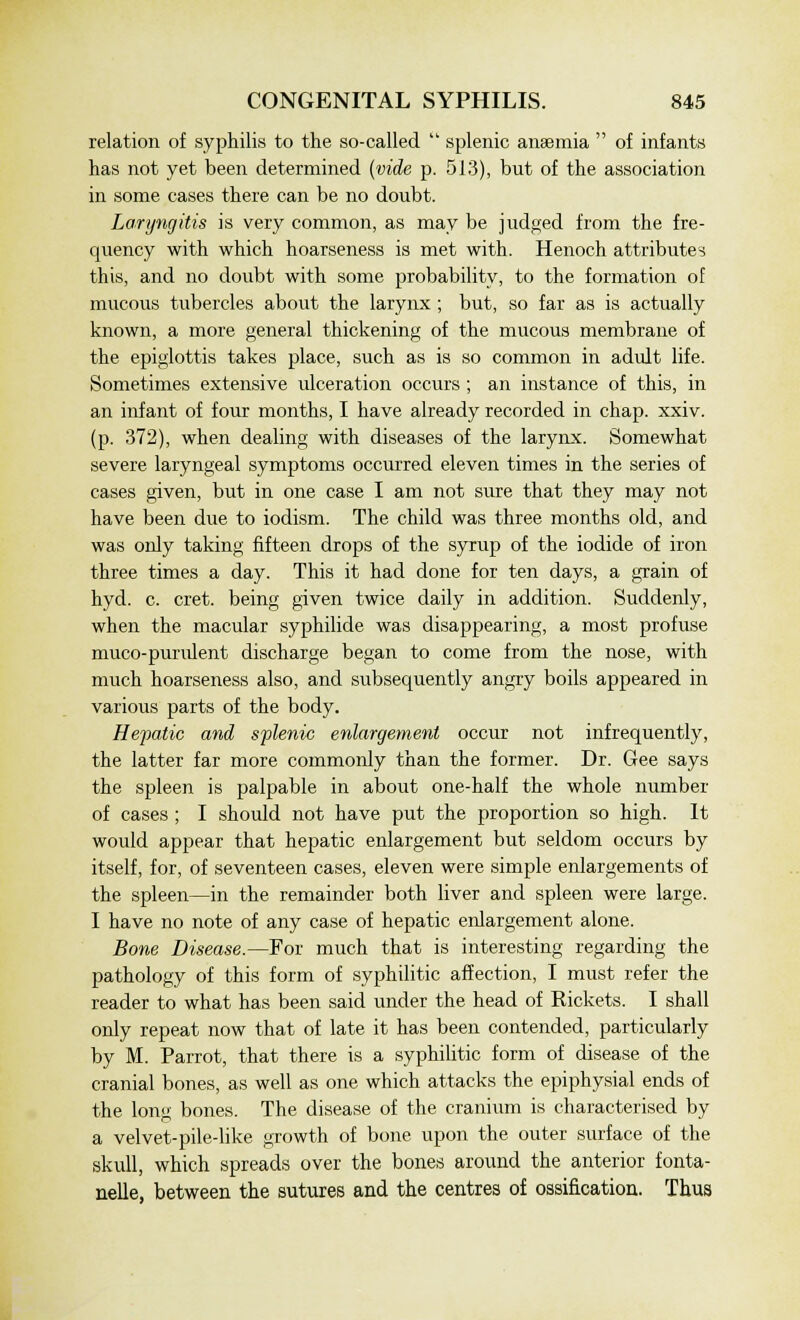 relation of syphilis to the so-called  splenic anaemia  of infants has not yet been determined (vide p. 513), but of the association in some cases there can be no doubt. Laryngitis is very common, as may be judged from the fre- quency with which hoarseness is met with. Henoch attribute? this, and no doubt with some probability, to the formation of mucous tubercles about the larynx ; but, so far as is actually known, a more general thickening of the mucous membrane of the epiglottis takes place, such as is so common in adult life. Sometimes extensive ulceration occurs ; an instance of this, in an infant of four months, I have already recorded in chap. xxiv. (p. 372), when dealing with diseases of the larynx. Somewhat severe laryngeal symptoms occurred eleven times in the series of cases given, but in one case I am not sure that they may not have been due to iodism. The child was three months old, and was only taking fifteen drops of the syrup of the iodide of iron three times a day. This it had done for ten days, a grain of hyd. c. cret. being given twice daily in addition. Suddenly, when the macular syphilide was disappearing, a most profuse muco-purulent discharge began to come from the nose, with much hoarseness also, and subsequently angry boils appeared in various parts of the body. Hepatic and splenic enlargement occur not infrequently, the latter far more commonly than the former. Dr. Gee says the spleen is palpable in about one-half the whole number of cases ; I should not have put the proportion so high. It would appear that hepatic enlargement but seldom occurs by itself, for, of seventeen cases, eleven were simple enlargements of the spleen—in the remainder both liver and spleen were large. I have no note of any case of hepatic enlargement alone. Bone Disease.—For much that is interesting regarding the pathology of this form of syphilitic affection, I must refer the reader to what has been said under the head of Rickets. I shall only repeat now that of late it has been contended, particularly by M. Parrot, that there is a syphilitic form of disease of the cranial bones, as well as one which attacks the epiphysial ends of the long bones. The disease of the cranium is characterised by a velvet-pile-like growth of bone upon the outer surface of the skull, which spreads over the bones around the anterior fonta- nels, between the sutures and the centres of ossification. Thus