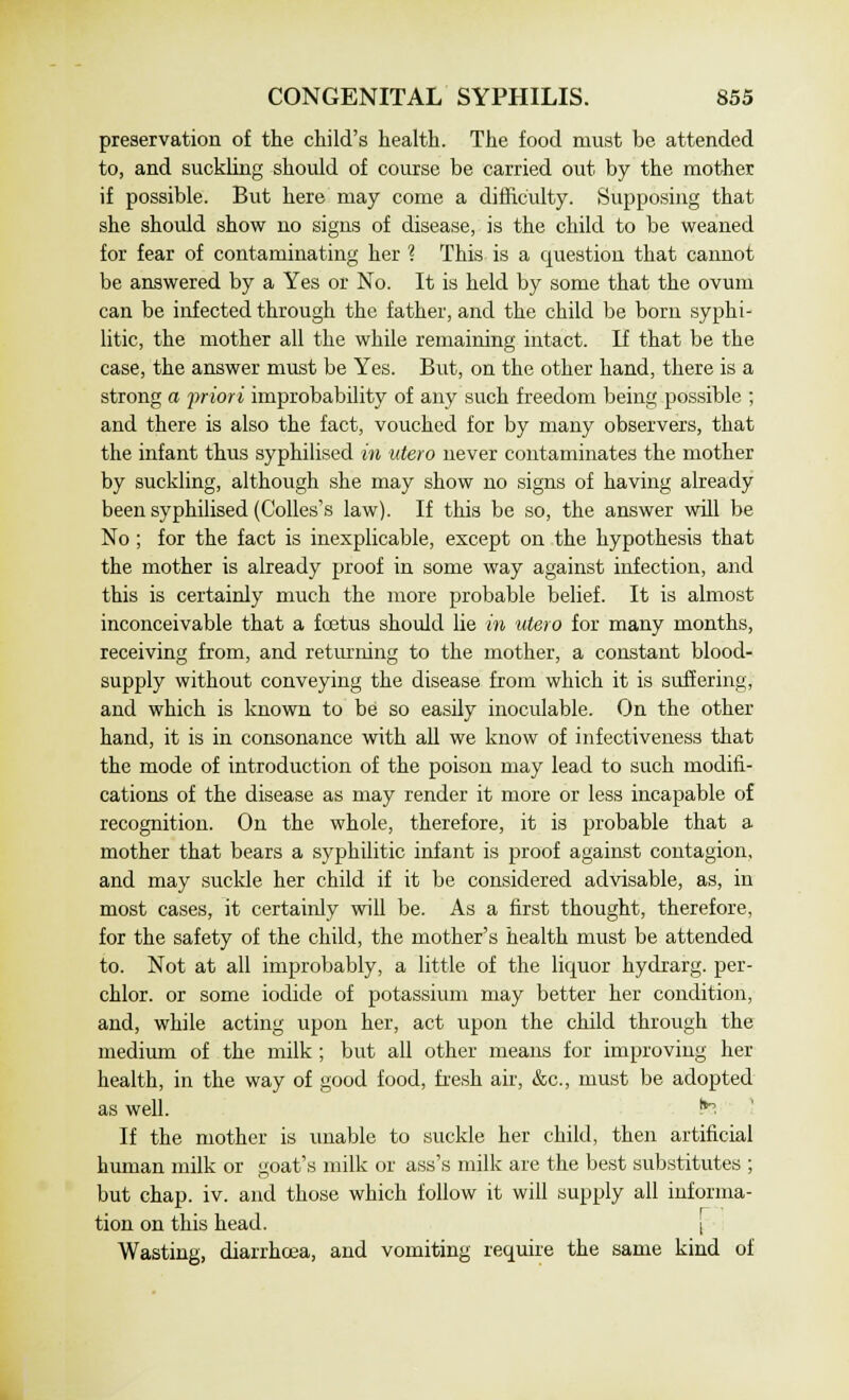 preservation of the child's health. The food must be attended to, and suckling should of course be carried out by the mother if possible. But here may come a difficulty. Supposing that she should show no signs of disease, is the child to be weaned for fear of contaminating her ? This is a question that cannot be answered by a Yes or No. It is held by some that the ovum can be infected through the father, and the child be born syphi- litic, the mother all the while remaining intact. If that be the case, the answer must be Yes. But, on the other hand, there is a strong a priori improbability of any such freedom being possible ; and there is also the fact, vouched for by many observers, that the infant thus syphilised in ute.ro never contaminates the mother by suckling, although she may show no signs of having already been syphilised (Colles's law). If this be so, the answer will be No; for the fact is inexplicable, except on the hypothesis that the mother is already proof in some way against infection, and this is certainly much the more probable belief. It is almost inconceivable that a foetus should lie in utero for many months, receiving from, and returning to the mother, a constant blood- supply without conveying the disease from which it is suffering, and which is known to be so easily inoculable. On the other hand, it is in consonance with all we know of infectiveness that the mode of introduction of the poison may lead to such modifi- cations of the disease as may render it more or less incapable of recognition. On the whole, therefore, it is probable that a mother that bears a syphilitic infant is proof against contagion, and may suckle her child if it be considered advisable, as, in most cases, it certainly will be. As a first thought, therefore, for the safety of the child, the mother's health must be attended to. Not at all improbably, a little of the liquor hydrarg. per- chlor. or some iodide of potassium may better her condition, and, while acting upon her, act upon the child through the medium of the milk; but all other means for improving her health, in the way of good food, fresh air, &c, must be adopted as well. te If the mother is unable to suckle her child, then artificial human milk or goat's milk or ass's milk are the best substitutes ; but chap. iv. and those which follow it will supply all informa- tion on this head. j Wasting, diarrhoea, and vomiting require the same kind of
