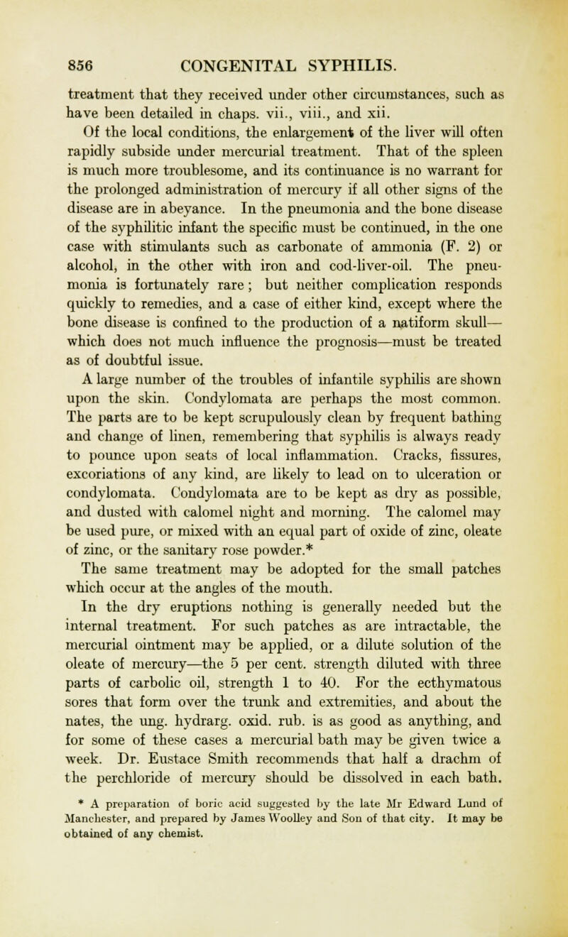 treatment that they received under other circumstances, such as have been detailed in chaps, vii., viii., and xii. Of the local conditions, the enlargement of the liver will often rapidly subside under mercurial treatment. That of the spleen is much more troublesome, and its continuance is no warrant for the prolonged administration of mercury if all other signs of the disease are in abeyance. In the pneumonia and the bone disease of the syphilitic infant the specific must be continued, in the one case with stimulants such as carbonate of ammonia (F. 2) or alcohol, in the other with iron and cod-liver-oil. The pneu- monia is fortunately rare; but neither complication responds quickly to remedies, and a case of either kind, except where the bone disease is confined to the production of a natiform skull— which does not much influence the prognosis—must be treated as of doubtful issue. A large number of the troubles of infantile syphilis are shown upon the skin. Condylomata are perhaps the most common. The parts are to be kept scrupulously clean by frequent bathing and change of linen, remembering that syphilis is always ready to pounce upon seats of local inflammation. Cracks, fissures, excoriations of any kind, are likely to lead on to ulceration or condylomata. Condylomata are to be kept as dry as possible, and dusted with calomel night and morning. The calomel may be used pure, or mixed with an equal part of oxide of zinc, oleate of zinc, or the sanitary rose powder.* The same treatment may be adopted for the small patches which occur at the angles of the mouth. In the dry eruptions nothing is generally needed but the internal treatment. For such patches as are intractable, the mercurial ointment may be applied, or a dilute solution of the oleate of mercury—the 5 per cent, strength diluted with three parts of carbolic oil, strength 1 to 40. For the ecthymatous sores that form over the trunk and extremities, and about the nates, the ung. hydrarg. oxid. rub. is as good as anything, and for some of these cases a mercurial bath may be given twice a week. Dr. Eustace Smith recommends that half a drachm of the perchloride of mercury should be dissolved in each bath. * A preparation of boric acid suggested by the late Mr Edward Lund of Manchester, and prepared by James Woolley and Son of that city. It may be obtained of any chemist.