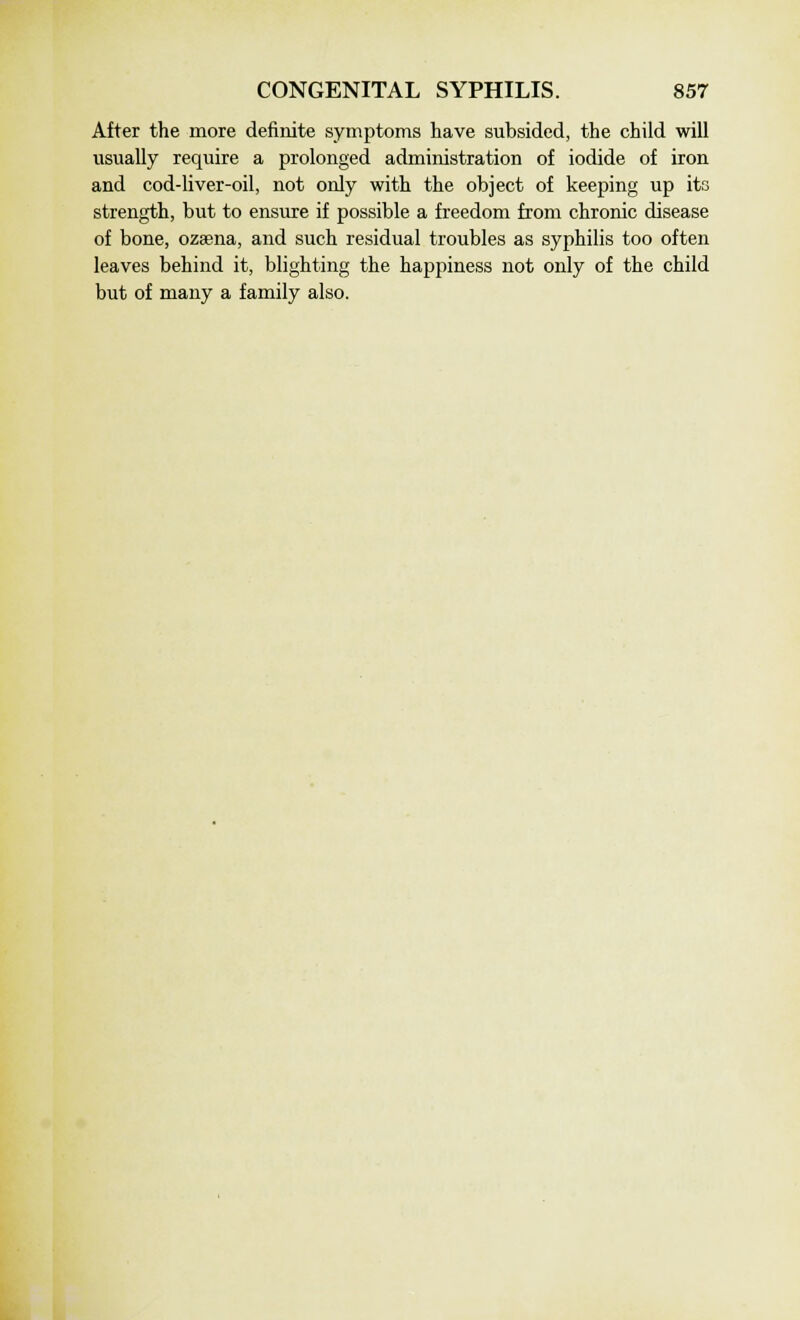 After the more definite symptoms have subsided, the child will usually require a prolonged administration of iodide of iron and cod-liver-oil, not only with the object of keeping up its strength, but to ensure if possible a freedom from chronic disease of bone, ozaena, and such residual troubles as syphilis too often leaves behind it, blighting the happiness not only of the child but of many a family also.