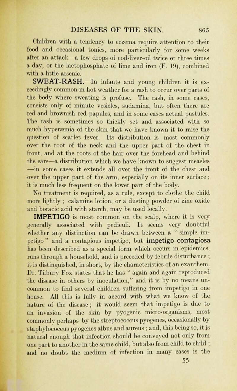 Children with a tendency to eczema require attention to their food and occasional tonics, more particularly for some weeks after an attack—a few drops of cod-liver-oil twice or three times a day, or the lactophosphate of lime and iron (F. 19), combined with a little arsenic. SWEAT-RASH.—In infants and young children it is ex- ceedingly common in hot weather for a rash to occur over parts of the body where sweating is profuse. The rash, in some cases, consists only of minute vesicles, sudamina, but often there are red and brownish red papules, and in some cases actual pustules. The rash is sometimes so thickly set and associated with so much hyperemia of the skin that we have known it to raise the question of scarlet fever. Its distribution is most commonly over the root of the neck and the upper part of the chest in front, and at the roots of the hair over the forehead and behind the ears—a distribution which we have known to suggest measles —in some cases it extends all over the front of the chest and over the upper part of the arm, especially on its inner surface ; it is much less frequent on the lower part of the body. No treatment is required, as a rule, except to clothe the child more lightly ; calamine lotion, or a dusting powder of zinc oxide and boracic acid with starch, may be used locally. IMPETIGO is most common on the scalp, where it is very generally associated with pediculi. It seems very doubtful whether any distinction can be drawn between a  simple im- petigo  and a contagious impetigo, but impetigo contagiosa has been described as a special form which occurs in epidemics, runs through a household, and is preceded by febrile disturbance ; it is distinguished, in short, by the characteristics of an exanthem. Dr. Tilbury Fox states that he has  again and again reproduced the disease in others by inoculation, and it is by no means un- common to find several children suffering from impetigo in one house. All this is fully in accord with what we know of the nature of the disease ; it would seem that impetigo is due to an invasion of the skin by pyogenic micro-organisms, most commonly perhaps by the streptococcus pyogenes, occasionally by staphylococcus pyogenes albus and aureus; and, this being so, it is natural enough that infection should be conveyed not only from one part to another in the same child, but also from child to child ; and no doubt the medium of infection in many cases is the 55