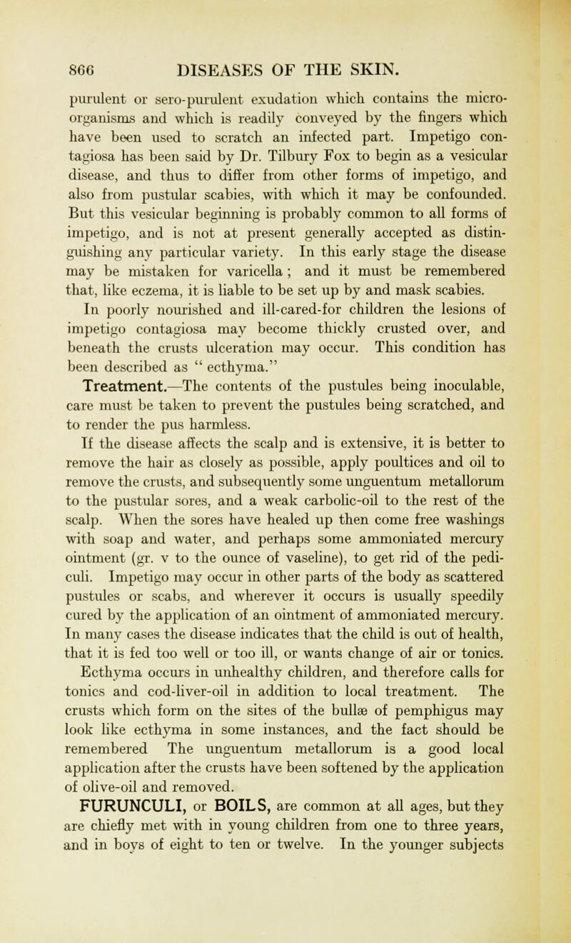 purulent or sero-purulent exudation which contains the micro- organisms and which is readily conveyed by the fingers which have been used to scratch an infected part. Impetigo con- tagiosa has been said by Dr. Tilbury Fox to begin as a vesicular disease, and thus to differ from other forms of impetigo, and also from pustular scabies, with which it may be confounded. But this vesicular beginning is probably common to all forms of impetigo, and is not at present generally accepted as distin- guishing any particular variety. In this early stage the disease may be mistaken for varicella ; and it must be remembered that, like eczema, it is liable to be set up by and mask scabies. In poorly nourished and ill-cared-for children the lesions of impetigo contagiosa may become thickly crusted over, and beneath the crusts ulceration may occur. This condition has been described as  ecthyma. Treatment.—The contents of the pustules being inoculable, care must be taken to prevent the pustules being scratched, and to render the pus harmless. If the disease affects the scalp and is extensive, it is better to remove the hair as closely as possible, apply poultices and oil to remove the crusts, and subsequently some unguentum metallorum to the pustular sores, and a weak carbolic-oil to the rest of the scalp. When the sores have healed up then come free washings with soap and water, and perhaps some ammoniated mercury ointment (gr. v to the ounce of vaseline), to get rid of the pedi- culi. Impetigo may occur in other parts of the body as scattered pustules or scabs, and wherever it occurs is usually speedily cured by the application of an ointment of ammoniated mercury. In many cases the disease indicates that the child is out of health, that it is fed too well or too ill, or wants change of air or tonics. Ecthyma occurs in unhealthy children, and therefore calls for tonics and cod-liver-oil in addition to local treatment. The crusts which form on the sites of the bullae of pemphigus may look like ecthyma in some instances, and the fact should be remembered The unguentum metallorum is a good local application after the crusts have been softened by the application of olive-oil and removed. FURUNCULI, or BOILS, are common at all ages, but they are chiefly met with in young children from one to three years, and in boys of eight to ten or twelve. In the younger subjects