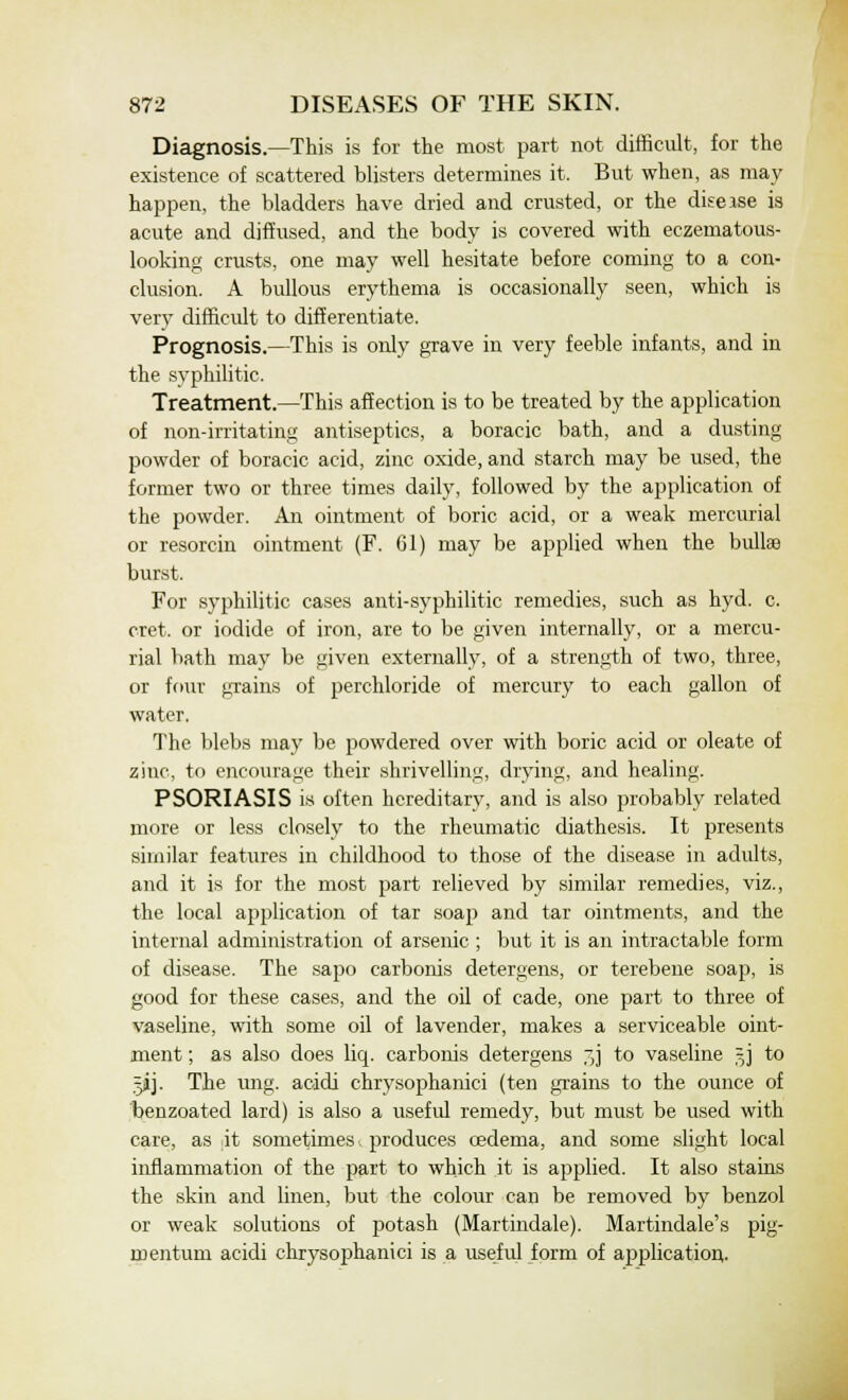 Diagnosis.—This is for the most part not difficult, for the existence of scattered blisters determines it. But when, as may happen, the bladders have dried and crusted, or the disease is acute and diffused, and the body is covered with eczematous- looking crusts, one may well hesitate before coming to a con- clusion. A bullous erythema is occasionally seen, which is very difficult to differentiate. Prognosis.—This is only grave in very feeble infants, and in the syphilitic. Treatment.—This affection is to be treated by the application of non-irritating antiseptics, a boracic bath, and a dusting powder of boracic acid, zinc oxide, and starch may be used, the former two or three times daily, followed by the application of the powder. An ointment of boric acid, or a weak mercurial or resorcin ointment (F. 61) may be applied when the bullae burst. For syphilitic cases anti-syphilitic remedies, such as hyd. c. cret. or iodide of iron, are to be given internally, or a mercu- rial bath may be given externally, of a strength of two, three, or four grains of perchloride of mercury to each gallon of water. The blebs may be powdered over with boric acid or oleate of zinc, to encourage their shrivelling, drying, and healing. PSORIASIS is often hereditary, and is also probably related more or less closely to the rheumatic diathesis. It presents similar features in childhood to those of the disease in adults, and it is for the most part relieved by similar remedies, viz., the local application of tar soap and tar ointments, and the internal administration of arsenic ; but it is an intractable form of disease. The sapo carbonis detergens, or terebene soap, is good for these cases, and the oil of cade, one part to three of vaseline, with some oil of lavender, makes a serviceable oint- ment ; as also does liq. carbonis detergens jj to vaseline §j to 5JJ. The ung. aoidi chrysophanici (ten grains to the ounce of benzoated lard) is also a useful remedy, but must be used with care, as it sometimes, produces cedema, and some slight local inflammation of the part to which it is applied. It also stains the skin and linen, but the colour can be removed by benzol or weak solutions of potash (Martindale). Martindale's pig mentum acidi chrysophanici is a useful form of application. 6