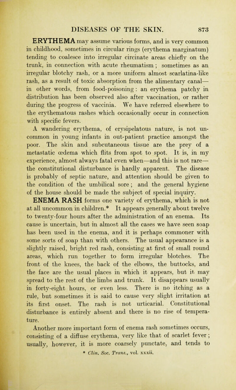 ERYTHEMA may assume various forms, and is very common in childhood, sometimes in circular rings (erythema marginatum) tending to coalesce into irregular circinate areas chiefly on the trunk, in connection with acute rheumatism ; sometimes as an irregular blotchy rash, or a more uniform almost scarlatina-like rash, as a result of toxic absorption from the alimentary canal— in other words, from food-poisoning: an erythema patchy in distribution has been observed also after vaccination, or rather during the progress of vaccinia. We have referred elsewhere to the erythematous rashes which occasionally occur in connection with specific fevers. A wandering erythema, of erysipelatous nature, is not un- common in young infants in out-patient practice amongst the poor. The skin and subcutaneous tissue are the prey of a metastatic oedema which flits from spot to spot. It is, in my experience, almost always fatal even when—and this is not rare— the constitutional disturbance is hardly apparent. The disease is probably of septic nature, and attention should be given to the condition of the umbilical sore; and the general hygiene of the house should be made the subject of special inquiry. ENEMA RASH forms one variety of erythema, which is not at all uncommon in children.* It appears generally about twelve to twenty-four hours after the administration of an enema. Its cause is uncertain, but in almost all the cases we have seen soap has been used in the enema, and it is perhaps commoner with some sorts of soap than with others. The usual appearance is a slightly raised, bright red rash, consisting at first of small round areas, which run together to form irregular blotches. The front of the knees, the back of the elbows, the buttocks, and the face are the usual places in which it appears, but it may spread to the rest of the limbs and trunk. It disappears usually in forty-eight hours, or even less. There is no itching as a rule, but sometimes it is said to cause very slight irritation at its first onset. The rash is not urticarial. Constitutional disturbance is entirely absent and there is no rise of tempera- ture. Another more important form of enema rash sometimes occurs, consisting of a diffuse erythema, very like that of scarlet fever ; usually, however, it is more coarsely punctate, and tends to